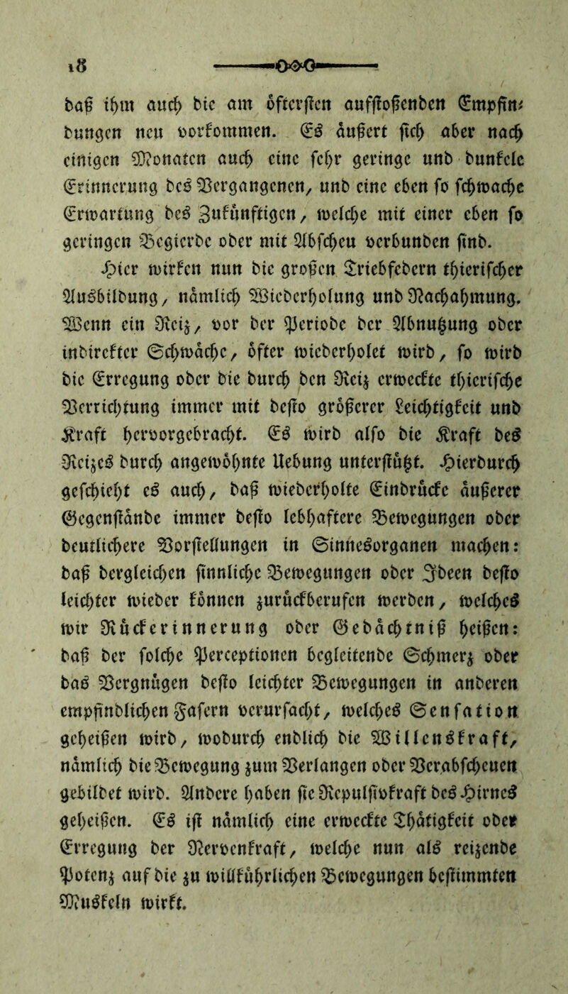 •0^0 iS baß ihm auch bic am oftcrßcn aufßoßcnben bungcn neu porfommen. iß äußert jtch aber nach einigen Monaten auch eine fcfyr geringe unb bunfcle (Erinnerung bc£ Vergangenen/ «nb eine eben fo fchmache (Erwartung bc$ gufünftigen, meiere mit einer eben fo geringen Vegierbe ober mit 3lbfcfjeu oerbunben ftnb. Jpter wtrfcn nun bic großen Jriebfebern tfyierifcfjer 51u£bilbung, nämlich V3icberholung unb Nachahmung. V3cnn ein Neij, oor ber qieriobe ber 5(bnu§ung ober tnbireffer ©chwdtfje, öfter wicberholet wirb, fo wirb bic (Erregung ober bie burcf> ben 0vci$ ermeefte tfyicrifcfje Verrichtung immer mit befro größerer £etcf)tigfcit unb Äraft ^crüorgebrac^f. iß wirb alfo bie Äraft be$ SRci'bcß burch ungewohnte Uebung unterffu$t. Jjpierburri) gefehlt tß auch/ fr<*ß twebcrholte (Einbruefe äußerer ©egenflänbe immer bcflo lebhaftere Vewcgungcn ober heutigere Verkeilungen in ©innegorganen machen: baß begleichen (tunliche Vemegungen ober 3rbecn beffo leichter wieber fbnncn ^uruefberufen werben, weichet mir Nucfertnnerung ober 0ebdchrniß heißen: baß ber folche ^erceptioncn bcgleitenbe ©chmerj ober baö Vergnügen beßo leichter Vcwcgungen in anberett empßnblichengafern oerurfacht, welches ©enfatiort geheißen wirb, woburch enblich bie VSiUcnSfraft, nämlich bieVcwegung $um Verlangen ober Verabfchcuen gebilbet wirb. 21nbcre haben ßc Ncpulffofraft bcö Jg>trnc^ geheißen, (iß iß nämlich eine ermeefte $hdtigfeit ober (Erregung ber Ncroenfraft, welche nun als reijenbe SJ3o(cn^ auf bie $u willfuhrlichen Bewegungen beßimmtett SftuSfeln wirft.