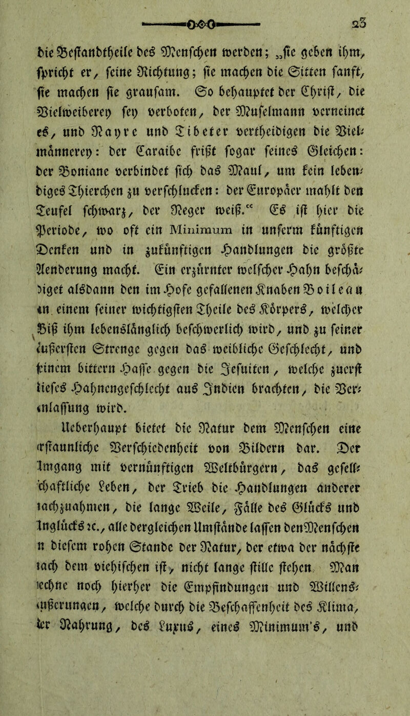 -0^0« 25 bte$5eflanbfbcile bcß *0?enfcbcn merben; 33fic geben ihm, fpricbt er, feine Dichtung; fte machen bie (Bitten fanft, fte machen fte graufam. ©o behauptet ber Die Sielmeiberet) fei) verboten, ber $)?ufelmann pcrncinct e$, unb $apre «nb Tibeter pcrtbeibigen bte b£iefr männeret): ber (Earaibe frißt fegar feinet ©leierem ber Montane perbinbet ft'cb ba$ 9Q?aul, um fein lebem bigeg 5()terc^cn $u perfcblncfen: ber Europäer mahlt ben Teufel fcbixvarj, ber 9?eger tpeiß.cc (£ß ifi r>ier bie speriobe, n>o oft ein Minimum in unferm fünften Renten unb in äufunftigen £anblungcn bte größte 2lenberung macht. (Ein erzürnter mclfäjer Jjpabn befehd/ >iget algbann ben im £ofe gefallenen Knaben SBoileau tn. einem feiner nncbtigffen 5()cUc be$$orperS, toclcber 2Mß i()tu lebenslänglich befcbiperlid) n>irb, unb $u feiner faßerffen ©trenge gegen baß meiblicbc ©efcblccbt, unb Einern Sittern £affe gegen bie Sefuiten, tpelcbe jucrjl liefet £ahncngefcblcch* auS 3nbicn brachten, bieder* atlaffung mtrb. tleberbaupt bietet bie 9?atur bem SD?enfd)en eine (rfraunlicbe SSerfchicbenhctt Pon Silbern bar. £>er tmgang mit pernunftigen Weltbürgern, baß ge feil# cbaftlicbe Men, ber SrieS bie Jjpanblungen anberer tacbjuabmen, bie lange Weile, gatte beS ©lucfS unb InglucfS jc., alle begleichen Umftänbe laffen benüftenfeben n biefem robett ©tanbe ber Sftatur, ber ettpa ber näcbffe iacb bem piebifeben iff, nicht lange flille flehen EDiatt iccbnc noch hierher bie (Empfutbungen unb Willen#/ utßcrunaen, n>clcbe bureb bie Qkfcbaffenbcit be# $ltma, icr Nahrung, bcß $n$\\ß, eine# Witttmum’#, unb