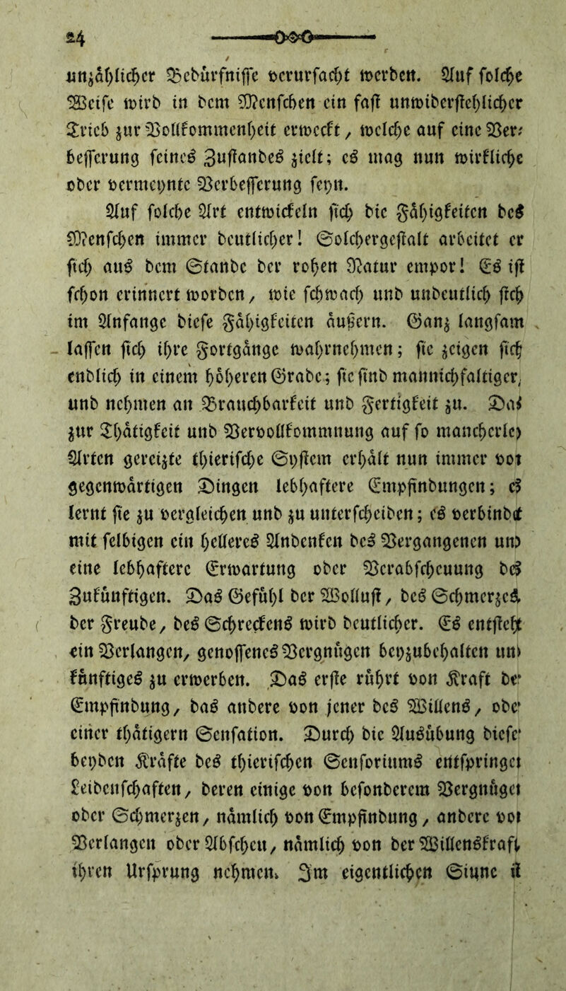 *4 unjahlidjer Q3cbürfntffc pcrurfad)t tpcrbcn. Stuf feiere ISBetfe toirb in beut 93?enfd>en ein faft umpiberfM)lichcr $ricb $ur Vollkommenheit ertoccft / welche auf eine 55er? befferung feinci 3uftanbe£ $iclt; cß mag nun n>irkliche ober permepntc Vcrbefferung fepn. Stuf folcbe 5Xrt entwickeln ftd) btc gdf)igkeitcn bc$ C9icnfd)en immer bcuilicher! ©olchergeftalt arbeitet er ftd) anß bem ©tanbe ber rohen Statur empor! (£ß ift fcf)on erinnert worben / wie febwad) unb unbeutüch ftd> im Anfänge biefe gä()igfeitcn äußern, ©an$ tangfam taffen ftd) ihre gortgdnge wahrnehmen; ftc geigen ftd; enblid) in einem f>6f>eren (55rabc; ftcftnb mannichfaltiger, unb neunten an ^Brauchbarkeit unb gertigkeit $u. £>af $ur 2t)dtigfeif unb Verpollkommnung auf fo mancherlei Strien geregte tl)ierifd)e ©pftem erhalt nun immer pot gegenwärtigen Gingen lebhaftere ^mpftnbungcn; cf lernt jte $u pergleichen unb $u unterfchetbcn; (ß perbinbet mit felbigcn ein f)dterc$ Stnbenken bc3 Vergangenen un) eine lebhaftere Erwartung ober Vcrabfchcuung bef Sukunftigen. £>a£ 0efuf)l ber V3ollufi/ betf ©chmer$c& ber greube/ beß ©chreckeng wirb beutlicher. (Iß entfielt *tn Verlangen/ genoffencS Vergnügen bcpjubchatten um künftige^ $u erwerben. £)a$ erfle rührt Pon $raft be* dümpftnbung/ baß attbere Pon jener bc£ V3iücn3/ obe* einer thatigern ©enfation. &urd) bic Stuöubung btefe' bepben grafte beß thierifchcn ©enforium£ erttfpringet £eibcnfchaften/ beren einige pon befonberem Vergnüget ober ©d)mer^ett/ nämlich Pott€mpftnbung / anberc pot Verlangen ober StbfchcU/ nämlich Pon ber SBillenSkraft ihren Urfprung nehmen» 3m eigentlichen ©ittne il