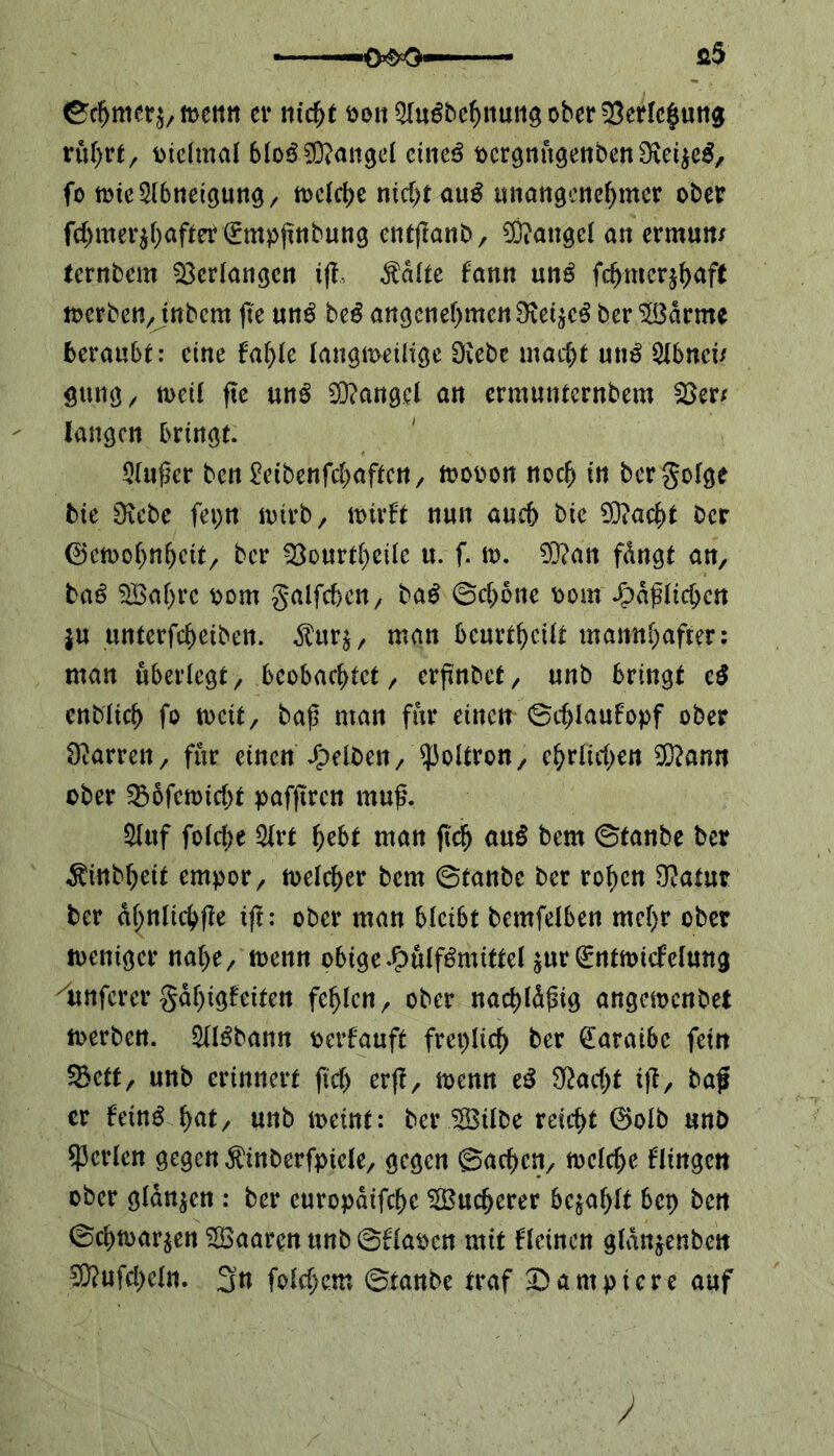 ■WO ©cf>mer$, n>cmt er nicht oonQIu6behnungober53erlchung rührt, oielmal bloß Mangel cimß ocrgnugenbenOieijeg, fo mie Abneigung, tt>clct>e nid)t anß unangenehmer ober fchmer$h<tfter€mpßnbung entflanb, Mangel an ermun/ ternbem Verlangen iß, $dltc fann nnß fch-mcrjhaff merben, inbem ftc nnß be£ angenehmen ber Samte beraubt: eine fahle langweilige Diebe macht un£ Qlbncü gung, weif ftc nnß Mangel an ermunternbem 53er/ langen bringt. Slußer bett^etbenfehaften, wooon noch in bergolge bie Diebe fci>n wirb, wirft nun auch bic Dttacht Der 0ewoljnheit, ber 33ourtheile u. f. w. D3?an fdngt an, baß Sahrc oom galfc&en, baß ©chbne oom faßlichen ju unterfchetben. $urs, man beurteilt mannhafter: man überlegt, beobachtet, erßnbef, unb bringt cß enblich fo weit, baß man für einen ©dßaufopf ober Darren, für einen J£>elDen, ?3oltron, ehrlichen Dtftann ober 33ofcmicht pafßren muß. »uf folche 5lrt hebt man ftch anß bem ©tanbe ber ^inbheit empor, welcher bem ©tanbe ber rohen 9?a(ur ber dhnltchße iß: ober man bleibt bemfelben mehr ober weniger nahe, wenn obigeJ>pulf3miftel ^urßrntmicfelmig /unfcrcr gdhigfeiten fehlen, ober nachldßig angewenbet werben. Sllgbann oerfauft freplich ber £araibc fein ^ett, unb erinnert ftcf> erß, wenn tß Stacht iß, baß er feinö fyat, unb meint: ber Silbe reicht 0olb unb perlen gegen $inberfptcle, gegen ©achen, welche flingen ober glanzen : ber curopdifche Sucherer befahlt bep ben ©chmar^en Saaren unb ©flaocn mit kleinen gldnjenben 5TOufcheln. 3n folgern ©tanbe traf kampiere auf