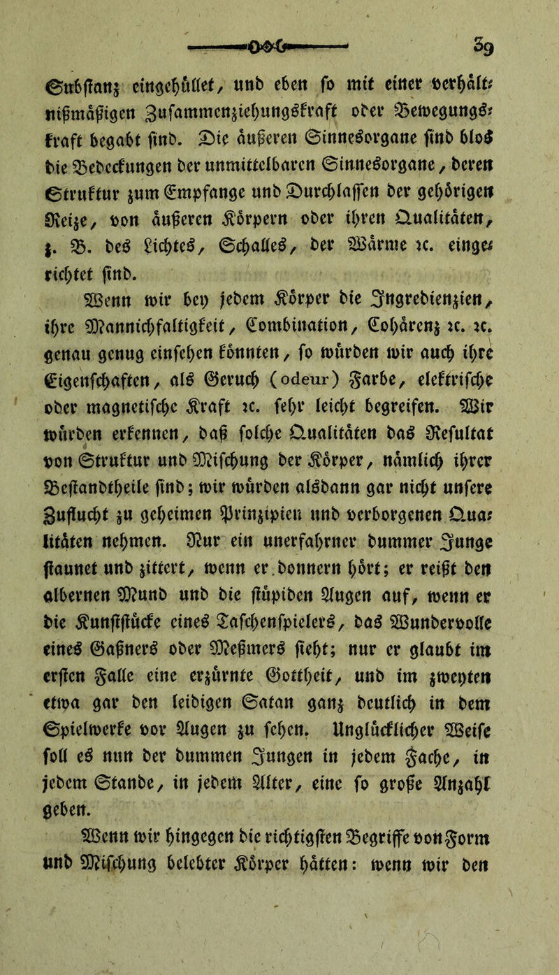 ©tt&jTatt* cütgeböttet, unb eben fo mit einer fcetfjaft; ttifmäfigen SufammenziehungSfraft ober 25emegung& fvaft begabt finb. Sie duferen ©inneSorgane finb blo$ bie 53ebccf‘»ttgen ber unmittelbaren ©inne^organe, bereit etruftur zum Empfange unb ©urc&Iaffen ber gehdrigett Svetje, von auferen Körpern ober ihren Qualitäten, be$ £icbte£, ©cbatteS, ber SBdrme k. einge; richtet ftnb. SBenn mir bei) jebem Körper bie ^ngrebienzien, if)re 9D?anntcbfaltigfeit, Kombination, Kohärenz :c. *c. genau genug einfehen fonnten, fo mürben mir auch ihre Kiigenfcbaften, al£ ©erueb (odeur) garbe, eleftrifcbe ober magnetifebe $raft k. fe(>r leicht begreifen. $Bir mürben ernennen, baf folcbe Qualitäten baS ^Kefultat von©truftur unb^ifebung ber Körper, ndmlicb ihrer «Bcfanbtbeüe finb; mir mürben algbann gar nicht unfere gufuebt zu geheimen prinzipiell unb verborgenen Qua; litdten nehmen. $ur ein unerfahrner bummer Jfunge fiaunet unb gittert, menn er.bonnern hört; er reift ben albernen $?unb unb bie fupiben klugen auf, menn er tue $unf?fucfe cine$ ^afcbenfpielerg, bag $S3unbervotte eines ©afnerS ober 93?efmerö ficht; nur er glaubt im erfen gatte eine erzürnte ©ottbeit, unb im %mr)tm ctma gar ben (eibigen ©atan ganz beutücb in bem ©pielmerfe vor klugen zu fehen. Unglücklicher 52Beifc foü e£ nun ber bummen jungen in jebem gacbe, in jebem ©tanbe, in jebem Filter, eine fo grofe 3fa$abt geben. SBenn mir hingegen bie rieftigfen begriffe vongorm unb Siftifebung belebter Körper hätten: menn mir beit