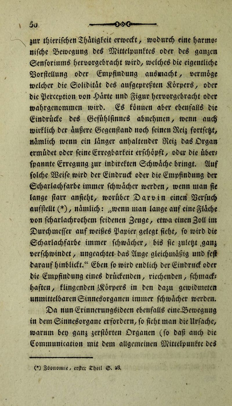 • ✓ |ur t^tertfc^en 3:^dtiöfcit erweckt, troburch eine harrno* ijifcf>e ^Bewegung btß €0?tttcIpunfte^ ober bcS ganzen ©enforiumö ^ert>orgc6rac^t wirb, trcld)cg bie eigentliche $3orjMlung ober Empftnbung au£mac()f, rermogc welcher bie ©olibitdt beS aufgepreßten ÄorpcrS, ober bie ^ebeepiton ron .fpdrtc unb gigur her 10orgebracht ober wahrgenemmen wirb. ES körnten aber ebenfalls bic Einbrüche beS ©efuhlftnneS abnehmen, wenn auch tt>irfüch ber dunere ©egcnjtanb noch feinen 9\ct$ fortfc|t, nämlich wenn ein langer anhaltenber Ovei^ baS Organ ermübet ober feine Erregbarkeit erfchopft ^ ober bie über* fpannte Erregung $ur inbircktcn 0chwddje bringt. 2Iuf folche SBcife wirb ber Einbruck ober bte Empftnbung ber 0d>arlad)farbe immer fchn>dchcr werben, trenn man fte lange frarr anfieht, worüber Närrin einen Söerfuch aufßellt (*), nämlich: „trenn man lange auf eine gldche ron fd>arlacf)rort)cm feibenen 3atge, etwa einen Soll im <Durd;mcffer auf treiße^ $apie^ gelegt ftebt, fo toirb bie 0d>arlachfarbe immer fehwdeher, biß fte ^ulc§t .ganj rerfchwinbct , ungeachtet- baß 21uge gleichmäßig unb fcfl barauf hinblickt.“ Eben fotrirb cttblich ber Einbruck ober bie Empftnbung eiltet bruckenben, rted)cttben, fehmaef* haften, flingenben [ÄbrperS in ben ba$u getribmeten unmittclbarcn0inncSorgancn immer fchtrdcher trerbett. £>a nun ErinncrungSibccn ebenfalls cinciBemcguug in bern 0inneSorgane erforbern, fo ficht man bie Urfachc, trarum bei; gan$ $erftbrten Organen (fo baß auch kic Eommunication mit bern allgemeinen Mittelpunkte bcS (*) Söonomi^/ «rtfcv £l)eU ©. »8.
