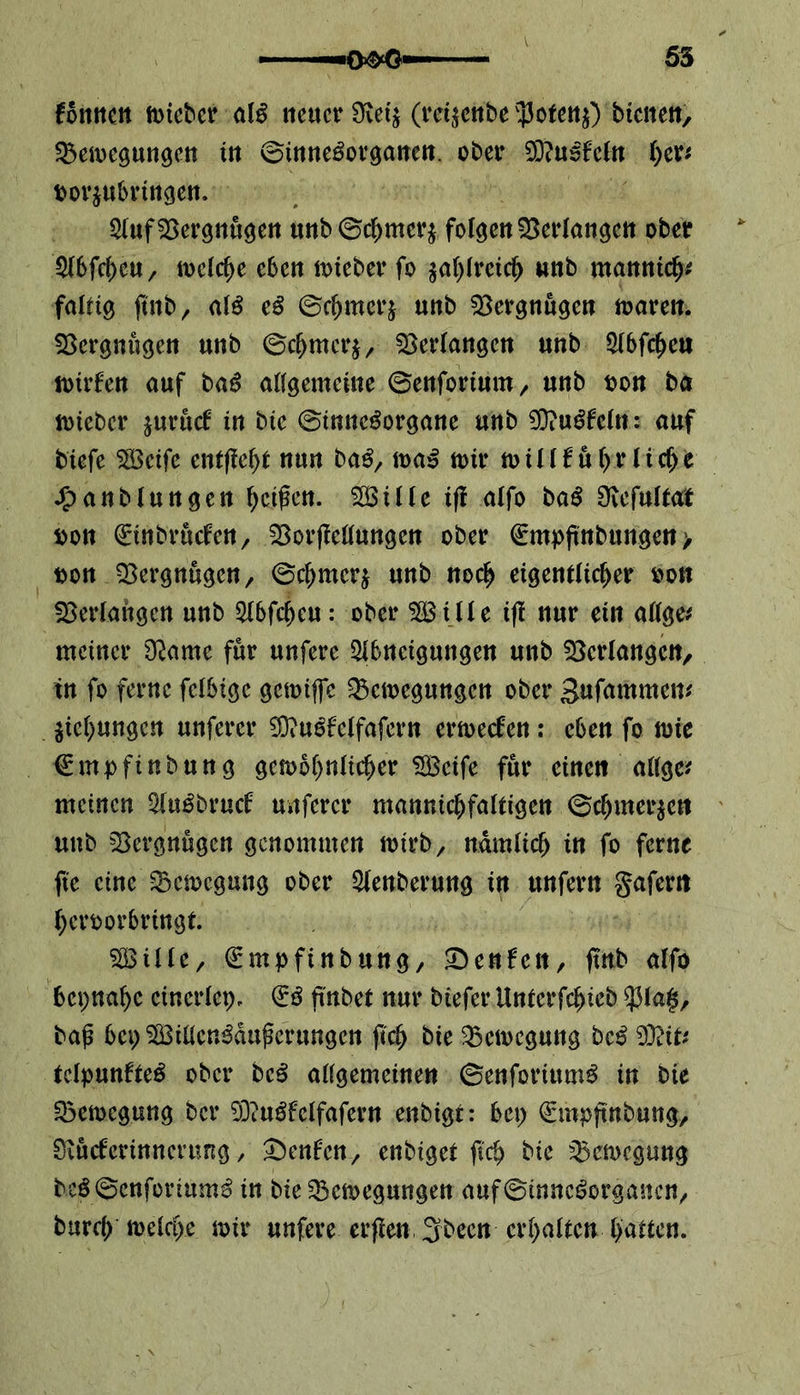 fomtctt micber alg neuer Üiet$ (retjenbe v$ofen$) btenen, 2$emcgungen tn ©inne^organen. ober 2D?u5fcfn her* borjubrtngen. Auf Vergnügen unb ©chmcr$ folgen Verlangen ober $f6fcf)eu ^ mclcf>e eben micber fo $ahfrcich unb manntch* faltig jtnb, aiß cß ©cfjmerj unb Vergnügen maren. Vergnügen unb ©chrner*, Verlangen unb Abfcheu mirfen auf baß allgemeine ©enfortum, unb ton ba micber juruef in bie ©tmte^organe unb 50?u^feXn r auf tiefe SSBetfc entfielt nun ba£, maß mir toillf uf>r licf>e J^anblungen Reißen. Söüle ifl alfo baß Oiefultat ton ^inbruefen, 23 orflclf ungen ober (Empßnbungen > ton Vergnügen/ ©chmcrj unb noch eigentlicher ton Verlangen unb Abfcheu: ober A3 Ule i|! nur ein allge* meiner O^ame für unfere Abneigungen unb Verlangen, tn fo ferne felbige gcmijfc ^emegungen ober Snfammen* Eichungen unfercr 23?ugfclfafcrn ermeefen: eben fo mie €mpfinbung gcmohnlicher A3cife für einen allge* meinen Auöbrucf unfercr mannigfaltigen ©cfjmer$en unb Vergnügen genommen mt'rb, nämlich in fo ferne ftc eine -SBcmcgung ober Aenberung in unfern gafertt heroorbringt A3ille, ^mpfinbung, ^enfett, ftnb alfo beinahe einerlei), (iß fmbet nur biefer Untcrfchteb $la$, baß bei) A3illcn3dußcrungcn ftch bte 2$cmcgung beß 93?it* tclpunfteg ober beß allgemeinen ©enforiumS in bie Söemcgung ber 9D?uöfclfafern enbigt: bet) (Empftnbung, Siucfcrinncrung , £)en£cnenbiget jtch bie 35cmcgung hcg©enforium£ in bie 2$cmegungen auf©inneöorgancn/ burch melche mir unfere erßen 3been erhalten hatten.