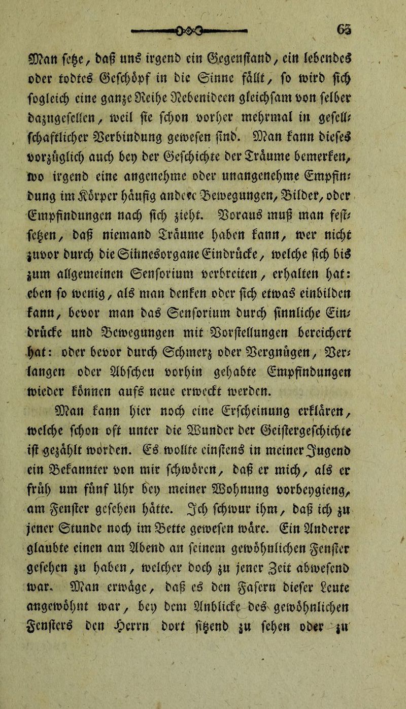 65 5D?att fe$e, ba£ un£ irgenb ein 0egenffanb, ein lebcnbeS ober tobtet 0efcl>öpf in bie ©inne fMt, fo wirb (icf; fogleich eine gan$e Sveihe SMenibcen gleichfam oon felber basugefellcn, weil (te fd;on oorher mehrmal in gefetf* fchaftlicljer 93erbinbung gewefen jinb. 93?an fann biefeS vorzüglich and; 6ep ber 0efchid)te ber£r<kme bemerken, 100 irgenb eine angenehme ober unangenehme €mpfiw bung im Körper häufig anbew Bewegungen, Silber, ober Qümpftnbungen nach fiel; ziel;t. Borauö mufi man feffr fe$en, bafi niemanb Traume haben fann, wer nicht juoor bnreh bie©ihne£organe0tnbru<fe, weld;e (ich bi$ zum allgemeinen ©enforium verbreiten x erhalten l;at: eben fo wenig, al£ man benfen ober (ich etwas einbüben fann, beoor man baS ©enforium burch (innliche (Ein; bruefe unb Bewegungen mit Borjtellungen bereichert hat: ober beoor burch ©chmcrj ober Bergungen, Ber* langen ober £fbfd)eu oorhin gehabte (gmpfutbungen toieber fönnen aufS neue erweeft werben. 93?an fann ijicv noch eine €rfd;einung erklären, toelchc fchon oft unter bie SBunber ber 0ei(iergefchidjte tfi gezahlt worben. wollte cinjienS in meiner 3ugenb ein Bcfannter oon mir fchwbrcn, baf? er mich/ «1$ er früh uw fünf Uhr bei) meiner ^Bohnung oorbepgieng, am genfer gefehen hatte. 3$ fd)wur ihm, baf ich jener ©tunbe noch du Bette geioefen wäre. (Ein Slnbcrer glaubte einen am 2lbenb an feinem gewöhnlichen gcnjlcr gefehen $u haben, welcher hoch $u jener Seit abwefenb war, 93?an erwäge, bafj eS ben gafern biefer £eute ungewohnt war , bei; bem ölnblicfe bc^ gewöhnlichen gcnficrS ben Jpcrrn bort ft§enb *u fehen ober $u