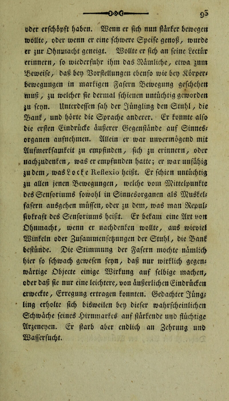 f—OfrO1 95 ober erfcf>6pft ^a6ctt. 2£enn er ftc^ nun ffdrfer bemegeit mtttc, ober menn er eine fernere ©petfe genoß/ mürbe er $ur 0§nmac&t geneigt SBotttc er ft cf) an feine £ectuo erinnern/ fo micbcrfutyr i(>m baß $dmlici)e/ etma $unt Sßemeife/ baß bei) SSorfMungcn ebenfo toie bei) $orper< bemegungen in marfigen gafern 23emcgung gefcf)ef)ctt muß/ $u meiner fie bermai [ebenen untüchtig gemorbeit ju fct>n. Untcrbefien faT> ber gungiing ben ©tui)i/ bie 23anf / unb i)6rte bie ©pracfic anberer. €r fonnte aifo bie erßen Qüinbrücfe dunerer ©egenßdnbe auf ©inne& organen aufnefymen. Mein er mar unoermbgenb mit Siufmerffamfcit $u emoßnbcn/ 114 erinnern/ ober «ac^ubcnfctt/ mag er empfunben fyattc; er mar unfähig jubem/ mag £0cf e Reflexio i)eißt. €t‘ feinen untüchtig $u aücn jenen bemegungen/ meiere 00m 93?itteipunfte beg©enforiumg fomofyl in ©innegorganen aig 93?ugfet fafern auggetyen mujfett/ ober $u bem/ mag man 3vepul* ftofraft beg ©enforiumg i)eißt. €r befam eine 5(rt nott Of)nmacf)t/ menn er nacf)benfen moiite/ aug mieoiel SBinfein ober gufammenfe^ungen ber ©tui)(/ bie banü befmribe. £>ie ©timmung ber gafern mochte ndmi;cf> f)ier fo fcfjmacf) gemefen fepn, baß nur mirfücf) gegen* mdrtige Objecte einige Sirfmtg auf feibige machen, ober baß fie nur eine ieid)teve/ oon dußerlici>en(£inbrucfctt ermecftO/ Erregung ertragen konnten. ©ebnerer 3füng* * ling erfyoite ftet) bigmetfen bei) biefer mai)rfcfjciniicf>eit ©dnodrije feinet £>irnmarfe£ <*nf ßdrfcnbe unb ßutfnige 5ir$enct)ctt. & ßarb aber enbiici) an gefyrung unb 2Bafferfud)f.