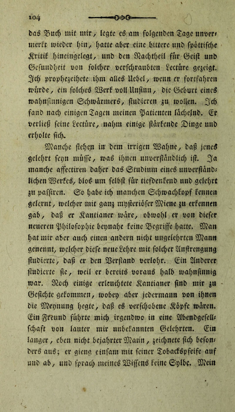 ba$ 33ud) mit mir , legte c$ am folgenben Jage unrer* merft trieber hin, hatte aber eine bittere unb fpottifd>e $ritif ^irteingclcgt, unb ben Sßacbfheil für ©eiß unb ©cfmtbhcif pon folchcr pcrfd>ranbten betöre gezeigt. 3d> prophezeie ihm alles Uebel, trenn er fortfaf)rcn tiutrbe , ein folcheS Stöerf i>oU Unftnn, bie ©eburt eines n>af>nflnnigcn ©d>trdrmerS, ßubicrcn $u trollen. 3’d> fanb nacl) einigen £agcn meinen Patienten fäd;cfnb. ©r Perließ feine £ecture, nahm einige ßärfenbe SMngc unb erholte ftcfju Manche freien in bem irrigen 28ahne, baß jenes gelehrt fepn muffe, traS if>ncn unrerßdnblid; iß. manche affcctiren bähet* baS ©tubiurn etneS unrerßdnb* liehen $05erfeS, blo£ um fclbß für tiefbenfenb unb gelehrt $u pafßren. ©o habe ich manchen ©chtrachfopf fennen gelernt, trclcher mit gan$ mpßeriofer©tene $u erfennen gab, baß er Kantianer träte, obwohl er roit biefer neueren $phifofop()te bepnahe feine begriffe hatte. 9}?an hat mir aber auch einen anbern nicht ungelehrten 3}?amt genennt, welcher biefe neuc£ehre mit folcher Slnßrcngung ßubterte, baß er ben Skrßanb pcrlohr. ©in Slnberer ßubiertc ftc, weil er bereite rorauS (Z trahnftnnig tpar. ^odj einige erleuchtete Kantianer ßnb mir $u ©eßehte gefommen, trobep aber jebcrmann Pon ihnen bie Sttepnung ljegte, baß iß rerfd)obenc $opfe traten, ©ittgmtnb führte mich irgenbtro in eine Slbenbgcfell# fchaft pon lauter mir unbefannten ©elehrtcn. ©in langer, eben nicht bejahrter$?ann, jeichnetc ftch befow berS auS; er gieng einfam mit feiner SobacfSpfeifc auf unb ab, unb fprad) meines SBiffenö feine ©plbc. SKein