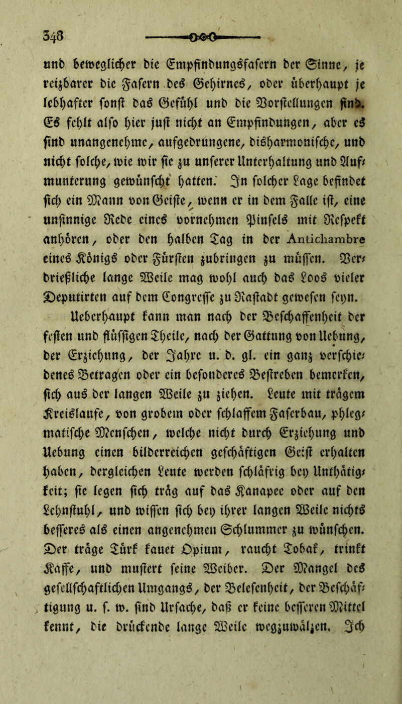 543 mit beweglicher bie (Empftnbunggfafcrn bcr (Sinne, je rettbarer bic gafern bc$ @cbtrne6, ober überhaupt je lebhafter fonff ba$ ©cfubl unb bte $8orftcllungcn ftnb. ©6 fe\)it alfo hier ;ufl ritc^t an (Empftnbungen, aber c$ ftnb unangenehme, attfgebrungene, btö^armonifebe, unb nicht fofebe, it>te mir ftc $u unferer Unterhaltung unb QXuf^ muntcrung gewünfeht bitten* Sn folcbcr £age beftnbet ftd) ein Dftann oon©cijIc, wenn er in bem galle ifi, eine unjtnnigc Diebe etneö oornebmen $infel$ mit Üicfpcft anboren, ober ben halben £ag in ber Antichambre eineö $6nigS ober gurfrett ^bringen $u muffen. -Ben briefliche lange SBcilc mag wo()l auch baS 2oo$ oieler £)eputirten auf bem (Eongreffc $u Diaffabt gewefen fepn. Uebcrffaupt bann man nach bcr D$efd)affenbcit ber feffen unb flufjtgen tycile, nach beröattungponUcbung, ber (Erhebung, ber Sabre u. b. gl. ein gan$ oerfebte/ bene£ D3ctragfcn ober ein bcfoubereS Q3efrebcn bemerfen, ftd) au$ ber langen SOBeile $u sieben. £cutc mit trägem $rei£lattfe, pon grobem ober fcblaffcmgafcrbau, pbleg* matifebe $?cttfd)cn, welche nicht bureb (Erhebung unb Hebung einen bilberrcid)cn geschäftigen ©e:(! erhalten haben, bcrglcicben £eutc werben fcbläfrig bet) Untf)ätig* feit; fte legen ftcb trag auf ba£ Kanapee ober auf ben Scbnffubl, unb wiffen ftcb bet> ihrer langen 2Bctlc nichts beffereo al$ einen angenehmen Schlummer $u wunfd)cn. £>er trage £urf bauet Opium, raucht £obaf, trinft $affe, unb muflcrt feine Söeiber. £)er 3Q?angel bc$ gefeöfcbaftlicbenllmgang^, bcr Q$elcfenbeit, ber^efebaff j tigung u. f. w. ftnb Hrfacbe, baf er feine befferen Mittel fennt, bte brüefenbe lange SBcilc wegsumälicn, 3$