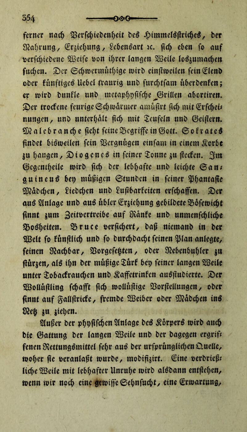 ferner nach Söerfebiebenbeit beS JfummelSffricbeS, ber Nahrung, (Erhebung, MenSart k. ftcb eben fo auf fcerfeptebene SBeifc Pon ihrer langen StBetle lo^umacfjen fueben. £)cr ©cbmermutbige n>tvb einßmeilcn fcin(Elenb ober funftigcS Uebel traurig unb furebtfam uberbenf'en; er mirb bunfle unb metapbpftfebe J©rillen abertiren. •Der troefene feurige ©ebmdrmer amußrt ftcb mit€rfcbeu nungcn/ unb unterhalt jtcb mit Teufeln unb ©eißern. SNalebrancbe ficht feine begriffe in ©ott. ©ofrateS ßnbet biSmeüen fein Vergnügen einfam in einem Sterbe $u fangen, Diogenes in feiner £onnc $u ffeefen. 3m ©egentbeile mirb ftcb ber lebhafte unb leichte ©an; guineuS bei) müßigen ©tunben in feiner $l)anra(te SNabcben, £iebd)cn unb £ußbarfcitcn erraffen. £>er auS Anlage unb auS ubler€r$icbung gebilbete SBofemicbt finnt *utn geitoertreibe auf Ndnfe unb unmenfcblicbe SBoSbeiten. SBruce oerficbert, baß nicmanb in ber 5H3elt fo funßlicb unb fo burebbaebt feinen q3Ian anlegte, feinen Machbar, $8orgcfe£ten, ober Nebenbuhler $n fluten, alS il>n ber müßige $ur6 bep feiner langen SBeile unter Sobatfraucben unb ^affetrinfen auSjlubicrte. &er SOßolluffling febafft ftcb mollußige ^Borßellungen, ober finnt auf gallßricfe, frembe SBciber ober SNdbcben ins Ne§ $u Rieben. 5lußer ber p^pfifc^cn Anlage beS ÄorperS mirb auch bte ©attung ber langen SBeile unb ber bagegen ergrif; fenenNettungSmittel fe()r auS ber urfprunglicbenD.uelle, mober fte veranlaßt mürbe, mobifairt. (Eine oerbrieß; liebe 5S3eile mit lebhafter Unruhe mirb alSbann entfielen, toemt mir noch eine gcmiffe©ebnfucbt, eine (Ermattung,