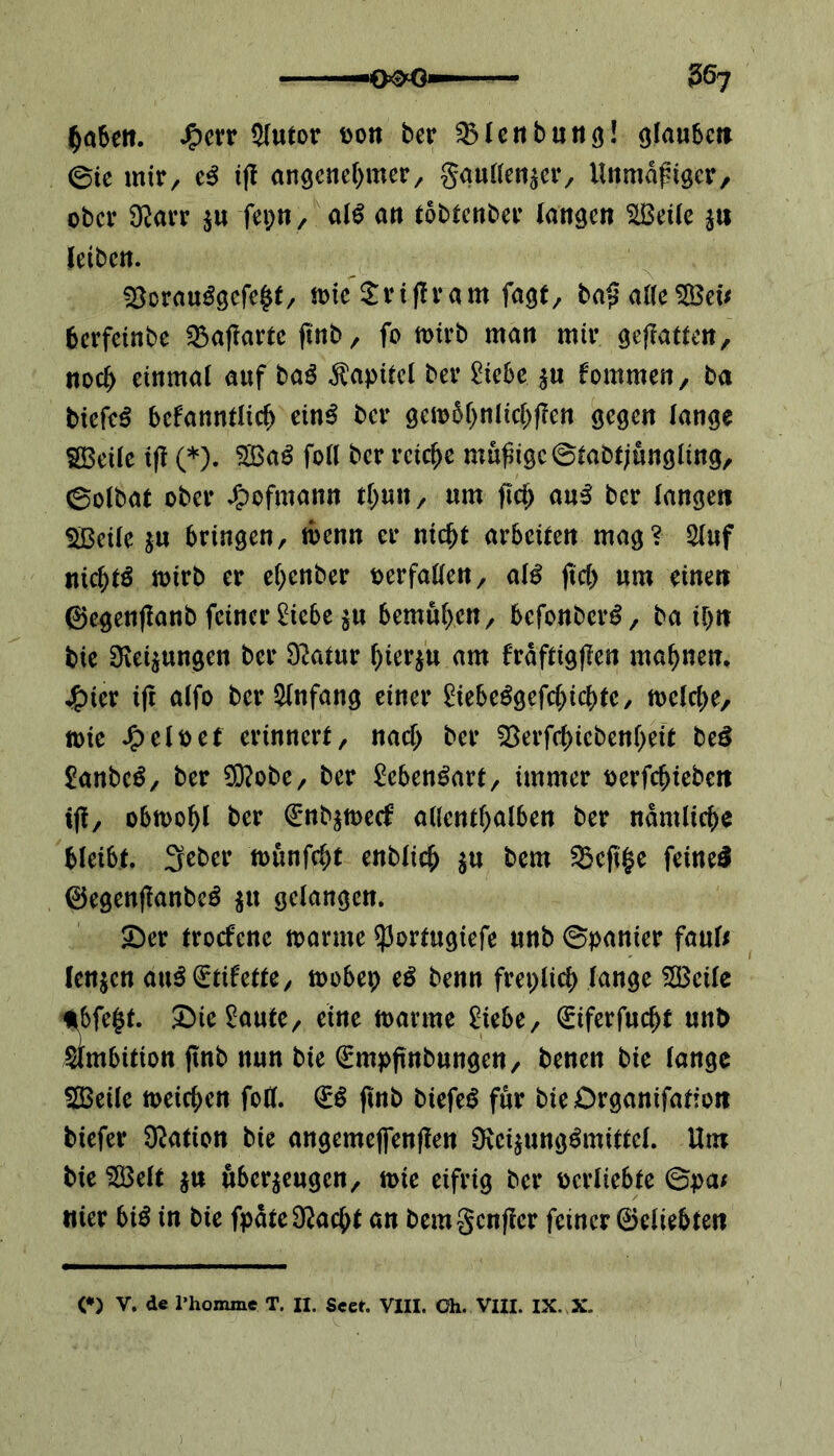 haben. Jg>crr $lutor pon ber SMenbung! glauben ©te mir, e$ tjf angenehmer/ gaullenser, Unmäßiger, ober 9tfarr $n fepn, als an tobtenber langen HBctlc s« letbcn. 2$orauSgefe£t, mte $rtffram fagf, baß alle 28et* berfeinbe fBaffartc ftnb, fo mirb man mir geflattert, noch einmal auf baS Kapitel ber Ziehe $« fommen, ba biefeS befanntlich ein$ ber gembhnlichffen gegen lange SBeile ift (*). $BaS foll ber reiche müßige ©tabtjungiing, ©olbat ober Jjpofntann tf)un, um ftd) auS ber langen Sßeüe ju 6ringenr rnenn er nicht arbeiten mag? 2luf nichts mirb er ehenber perfallen, a\$ fiel) um einen ®egenffanb feiner £iebe stt bemühen/ bcfonbcrS, ba ihn bie Weisungen ber Dlatur hierzu am fräftigffen mahnen. j£)ier i(t alfo ber Anfang einer ftebeSgefchichte, melche, tt)ie JfpelPet erinnert, nach ber SBerfchicbenbeit be3 SanbcS, ber $?obe, ber Lebensart, immer Perfchiebett tjf, obmohl ber Snbsmeef allenthalben ber nämliche bleibt. 3ebcr munfeht enblich S« 58cjt|e feines ®egenffanbeS $u gelangen. 2)er troefene manne $ortugiefe unb ©panier faul* lensen auS Stilette, mobep eS benn freplich lange 2Bcile *bfe$t. £)ie£aute, eine manne £iebe, Siferfucfjt unb Ambition ftnb nun bie Smpftnbungen, benen bie lange $23eile meinen foK. SS ftnb biefeS für bteOrganifation btefer Nation bie angemeffenffen ÜecisungSmittel. Um bte $Beft s« uberseugen, mie eifrig ber perliebte ©pa* nier biS in bie fpäte^acht an bemgenffer feiner ©cliebten