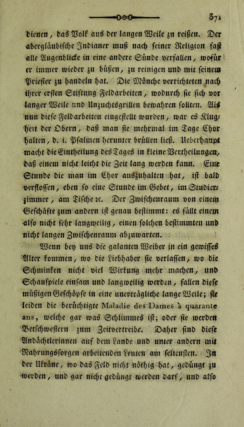 bienen / baß -Bolf au$ bcr langen 5Seile $u reißen. 3>er abcrg(du6tfd)c3nbtaner muß nach feiner Religion faß alle 21ugenblicfe in eine anbere ©unbe berfallen, wofür er immer wieber $u büßen, $u reinigen unb mit fernem <prießer $u haribefn hat. £)ic 0D?6nc^c b errichteten nach tf>rcr erßen (Stiftung gelbarbettcn , woburcf) ße ßch bor langer Sßeile unb Un$ucht$grillen, bewahren foütcn. 211,f nun biefe geibarbeiten eingeßellt würben, mar cß $lug* hat ber Cbern, baß man fic mehrmal im Sage £f)or halten, b. i. pfalmen herunter brüllen iieß. Heberhau# macf)t bie€intf)etiung bcg£age£ in fleinelBertheilungen, baß einem nicht leicht bic 3<dt lang werben fann. €inr ©tunbe bic man im €f)or au^uhalfen fyat, iß halb bcrßoffen, eben fo eine ©tunbe im ©cbet, im©tubier* jimmer, am £ifcf)c k. £>cr Smifc^cnraum bon einem ©efcbdfte $um anbern iß genau beßimmt: tß fallt einem alfo nicht febr langweilig, einen folgen beßimmten unb nxc^t fangen gnnfc&enraum ab^umarten. $öenn bet) un£ bte galanten SOßeiber in ein gemiffeS Filter fommen, wo bie Liebhaber fte berlaffen, wo bic ©djminfen nicht bicl Sßtrfung mehr machen, unb ©chaufptele einfam unb langweilig werben , faden biefe müßigen©efd>6pfe in eine unerträgliche lange2Beile; ße leibett bie berüchtigte Maladie des Dames a quarante ans, welche gar waß ©chlimme^ iß; ober ße werben Q5etfchmeßern ^um 3eitbcrtreibe. 2)aher fütb biefe 21nbdd)tlcrinnen auf bem 2anbe. unb unter anbern mit $M)ruttg£forgett arbetfenben Leuten am feltcnßcn. 3u ber Ufrdnc, wo ba^ gelb nid)t nothtg l>af r gehängt $u derben, unb gar nicht-gebungr werben barf, unb alfo