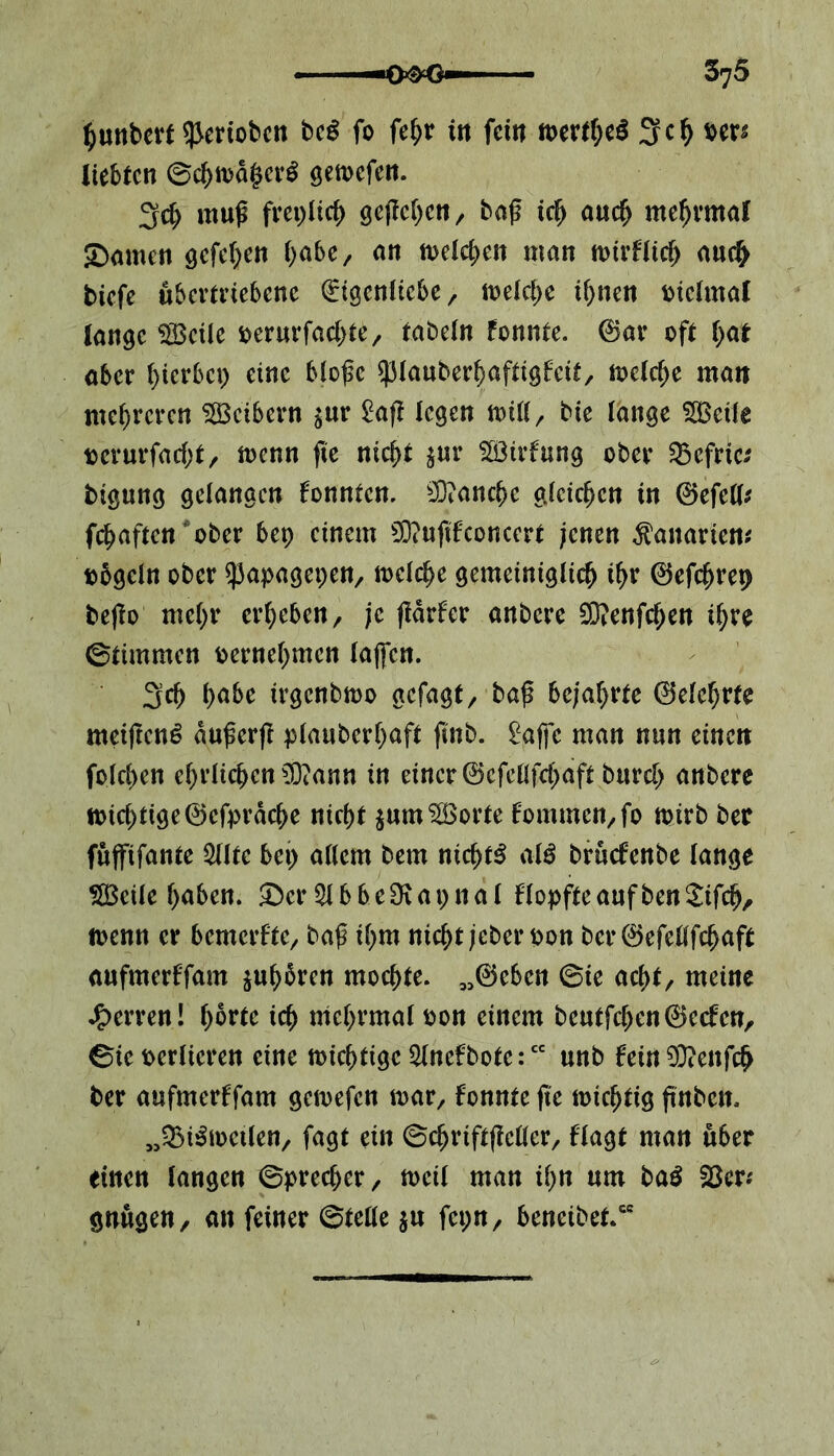 Runter*^eriobcn beß fo fe^r tn fern mvfytö 3ch ms liebten ©chn>d§cr$ gemefen. 3$ muß frepltcf) geßeljett/ baß ich auch ntehrntal Samen öcfcl;en habe, an meinen man toirflich auch tiefe übertriebene (Eigenliebe, meiere ihnen oiclmal lange SBcile oerurfachte/ tabeln fonnte. ©ar oft hat aber hierbep eine bloße spiauberhaftigfeit, melcfje man mehreren Leibern $ur £aß legen null/ bie lange 5ßeile ocrurfacht, rnenn ße nicht $ur SÖ3irfung ober 55efrie* tigung gelangen konnten, sD?anchc gleichen in ©efetl* fehaften ‘ ober bep einem 0D?uftfconcert jenen Bananen* t>5gcln ober ^apagepen, melche gemeiniglich ihr ©efchrep beßo mehr erheben/ je ßdrfer anbere 2D?enfcf)en ihre ©timmen oernehmen laßen. 3ch habe ügcnbmo gefagt, baß bejahrte ©elehrte meißeng dußerß plauberhaft ßnb. ^affe man nun einen folchen ehrlichen $?ann in einer ©efetlfchaft burcl) anbere toichtige©cfprache nicht $um$öorte fommen,fo ioirb ber fuffifante 5tltc bep allem bem nichts alö bruefenbe lange SBcüe haben. Ser 51 bbcSiapnal flopfteaufbenSifdj, foenn er bemerfte, baß ihm nicht jeberoon ber ©efetlfchaft aufmerffam suhbren mochte, „©eben ©ie achb meine Herren! hatte ich mchrmal oon einem beutfehen©ecfct?r ©ieocrlicren eine nichtige 5tnefbote:cc unb fein93?enfch ber aufmerffam gemefen mar, fonnte ße nichtig ßnben, „QM&oeilen, fagt ein ©chriftßcller/ flagt man über einen langen ©precher, toeil man ihn um baS 23er* gnugen, an feiner ©teile $u fcpn, beneibet.“