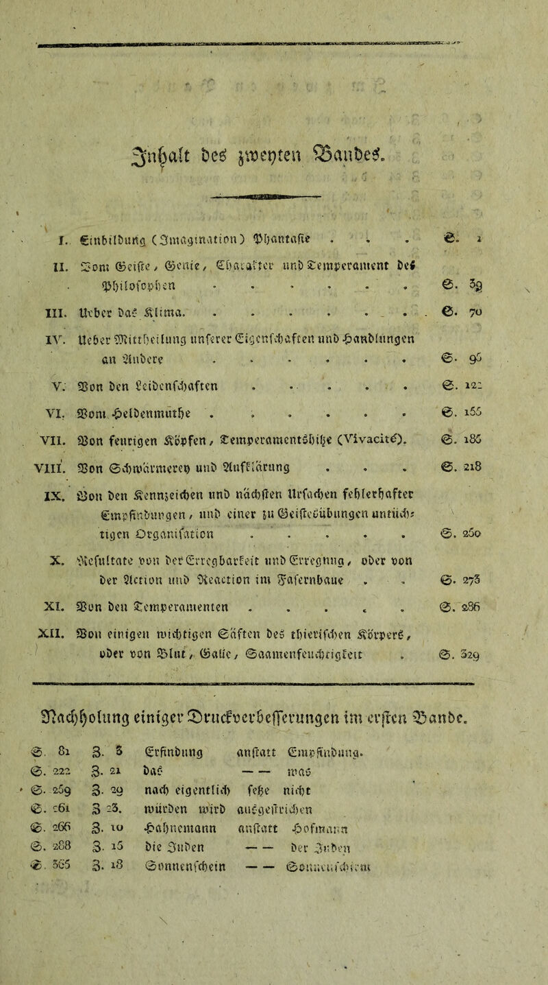 jtt)ei}ten ^anbe^. I. ginbilDuKfl (Smagtnatton) «JJljantafi«? . . . '&. i II. ‘Z'ont ©cifre / Ojcnie/ Söataiici.' uni) £emi5crömcnt i)c« «p[)jIofo.pl)en • . • . . . 5g III. Uvbct ba^- Ä'jima . ©. 7« lY. Uebor ?Oiittl)C!limg tmf«r€r (Eigcnfcbaficn imb .^awMnngv’n GH '2inbcro . . . , . . ©*9^ V. Sßon Öen Seit)cnfd)aftcn . • . . . 0. 12: VI, SSom .^elbenmut&e . . . . . • 0. i55 VII. ajon feurigen Hopfen / Sremperamcntäöific (Vivacit^). @. i85 Vlll. 2Son eebauirmerep unö 51ufEl«ning ... 0. 218 IX. iUon ben Äennjcitben unb naebfien Urfacl)en feblecbafter ^mplünbungen / unb einer ju ©eifreßubungen untüci); tigcn Otganifation . . . . . 0. aSo X. 'fiicfultate pon ber Crrcgbarleit unbGrrcgnng/ ober oon ber Siction unb ‘D^eaction im ^afeenbaue . , 0. 273 XI. «Bon beu Temperamenten . . . . . 0. 286 XII. Sou einigen mic{)tigen 0aften be» tl)iei'ifd)en .Störperg# ) ober pon l&lut / (öaSic / ©aamenfeuitfigleit . 0,329 SfJad)^o(unß einiger !t)i*iicfi?cf6e|Tevun9en tm tTpen 55anbc. 0. 81 3. 5 Srftnbung anftatt Gmpftnbnng. 0. '222 3- 21 bai? m«b 0. -269 3- 29 nad) eigentlid) febe nidje 0. 261 323. mürben mirb oucgeilricben 0. 266 3. 10 •&af)nemann anftatt 4bofmar>n 0. '288 3. i5 bie 3Hben ber isnbcn