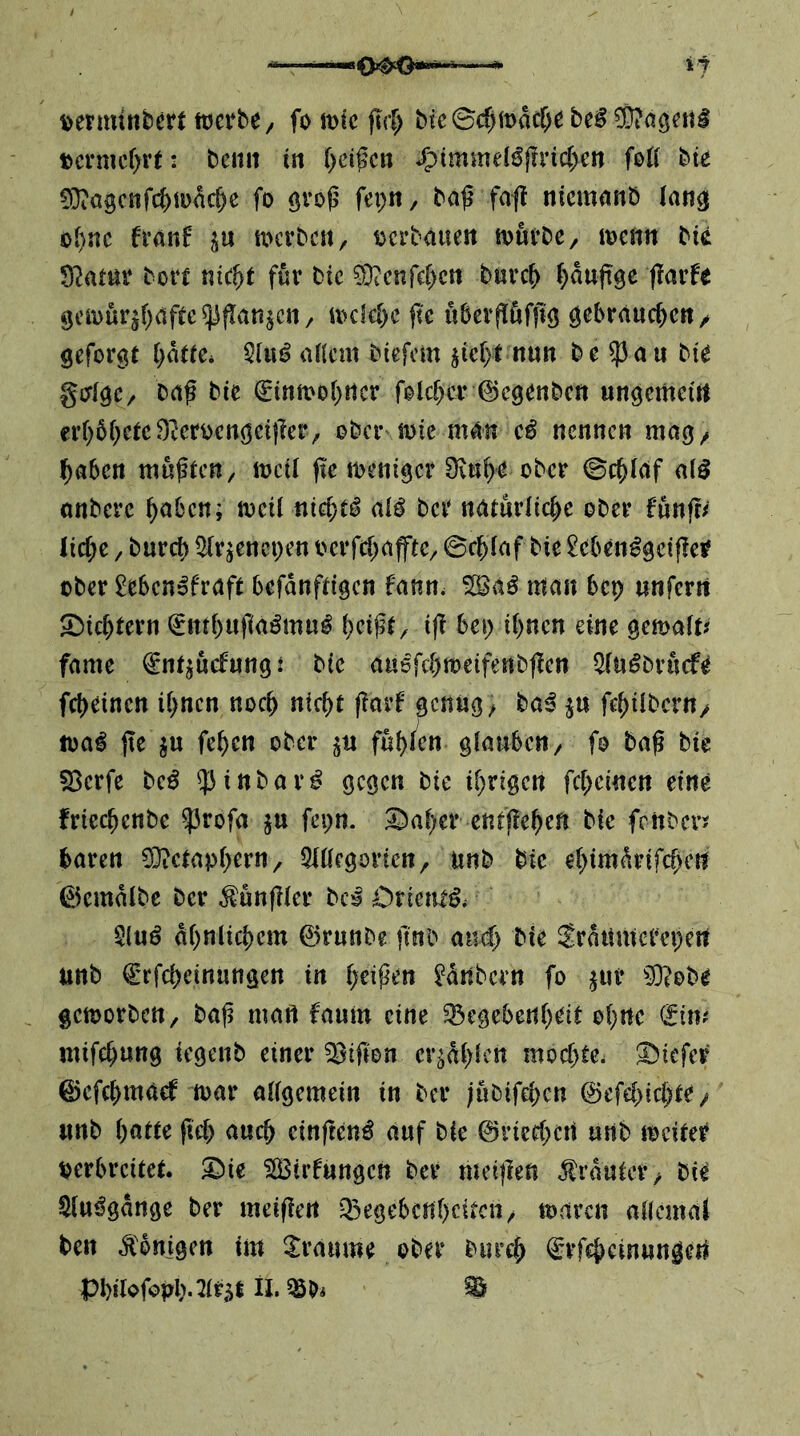 \>ermtnberf werbe/ fo wie firf) bie©c^wac^e bei ?0?d3ettl t>ci-mcr)rt: bciiit in T^eißcn J^immel^f?vic(>ert foK bte 0}ici9cnfc^wnc^e fo övo^ feptt/ ba^ fa(t nicmanb lang o()nc franf werbe«/ oerbaue« würbe/ wenn bie Statur borc «ic^t für bic ?DiCnfe[)ctt b«rc& ^^aaftge (larfe 9cwürjf)etfee ^|!a«^cn / wcl€[)e fte «berflöfftg / geformt i)ntU. Qli«? allem biefem ^ief>t nun be ^a« bie gcflgC/ baf bte €inwo()«cr folc^cr ©egenbe« «ngemei« cr()61;etc9^eroengei|ler/ ober wie m^« nennen mag/ ^aben müßten/ weü ftc weniger Oin^e ober ©c^laf alß onberc ^aben; weil nichts al^ ber naturlicbe ober fünft/ Iid;e / buref) i^r^enepen oerfcbafftC/ ©eblaf bie ^cben^gcij?er ober Menofraft befdnftigen fann. ^aß man bep «nferrt Siebtem i^tttbnfiaöm«^ iff bep ihnen eine gemalt/ fame fnt^ücfnng: bic auefcbmeifenbffen Slu^brücfe febeinen ihnen noch niebt fiarf genug/ baß j« febilbern/ wa^ jte j« feben ober jn fut)kn glauben/ fo baß bie S3erfe beß ^^inbar^ gegen bie ihrigen febeinen eine frieebenbe 53rofa ju fepn. ©aber entfleheft bie fenber:? baren ?0?etaphOT/ 5l(legortcn/ unb bie ebimdrifebe« ©emdlbe ber ^ünfiler bei Orietu^^ §(uö dhnlicbem ©rnnbe ftnb and) bie Srditmerepe« unb €rfcbein«ngen in heißen ^dnbern fo ^ur ?9?obe geworben / ba^ maft fanin eine ^egebenh^i^ ohne (fim mifebnng iegenb einer giften erzählen moebte. tiefer ©efebmaef war allgemein in ber jubifeben ©efebiebte / unb i)am fiel) ancb cinften^ auf bie ©rieebe« «nb weiter verbreitet. Xnk 5lBirf«ngcn ber meiflen jtrdutcr/ bie $l«^gdnge ber meifle« ^Gegebenheiten/ waren allcmaJ ben Königen im Traume ober biireb ^rfebeinungeU PbiiofopbJir^t n,mi ^