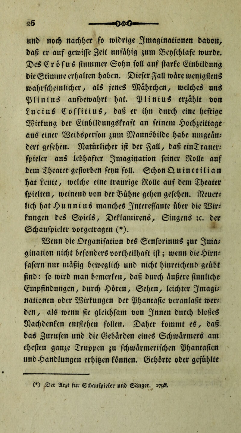 «ttb iioc^ itöc^()cr fo mibriße 3mö9fiiö({otiett baöott, baß er auf ö^ttjifc «tifa^ig jum ^cpfc()Iafe tuurbe. € r 6 fu ö ßummer foü auf ßarfe ^mbilbun^ btc 0timme crf)altcn ()aben. tiefer gatt mdre iucniößenö ft)a^rfcf)cinlic^cr/ alö jeueö 0}?dbrcßen, luelcf^eö un^ q3liniu«J aufDCttja^re i)at ^lintuö CY^a\)lt ijon £uciu€ €offitiu^/ baß er i[>it bure^ eine ^cfriac SSBirfuuö ber €in6ilbunö^fraft an feinem ^oc^jeitragc auö einer ^eib^perfon ^um ^annöbübe T^abe umgedn; bert öefe()en. 9^aturlicf)er iß ber gaü, baß einijraueiv fpieler au^ leb^aficr Imagination feiner Üioöe auf bem ^I^eatcr geßorben fepn foti. ©c^onCluinctiliatt ^at ^eute/ mcicbe eine traurige 9ioüe auf bem ^li)eater fpietten, toeinenb pon ber^u()ne ge(>en gefe^en. O^euer; lict) f)at J^unniu^ manc^eö 3tttere(fantc über bie ^ir^ fungen M 0pic(^, ^effamiren^, ©ingen^ k. ber ©c^aufpicier porgetragen (♦). ‘ 5öenn bie Drganifation beö ©enforium^ ^ur 3ma.' gination nic^t befonbcr^port^eili^aft iß; trenn bieJ^irm fafern nur mdßig bcireglic^ unb nic^t ^inreic&cnb geübt ßnb: fo tpirb man bemerken, baß buref; dußere ßnnlict)e 0npßnbungen, bureß J^dren, ©eben/teici)ter 3magu Jtationen ober 5Birfuugen ber Pcraniaßt trer^ ben, (ilß trenn ße gleicbf<^n^ 3nnen bureb bloßem S^aebbenfen entßcben foflen. Staber fommt e^, baß baß Surufen unb bie ©ebdrben eineö ©cbtrdrmerö am ebeßen gan^e 2^ruppcn ju fcbtrdrmerifcben ^b<'«^^ßcn unb^^anblungen erbi^en tonnen, ©ebdrte ober gefubUe (*) (*) 2(rät fuiv€c()rtufpielcr unt> ©ängcf. 179S.