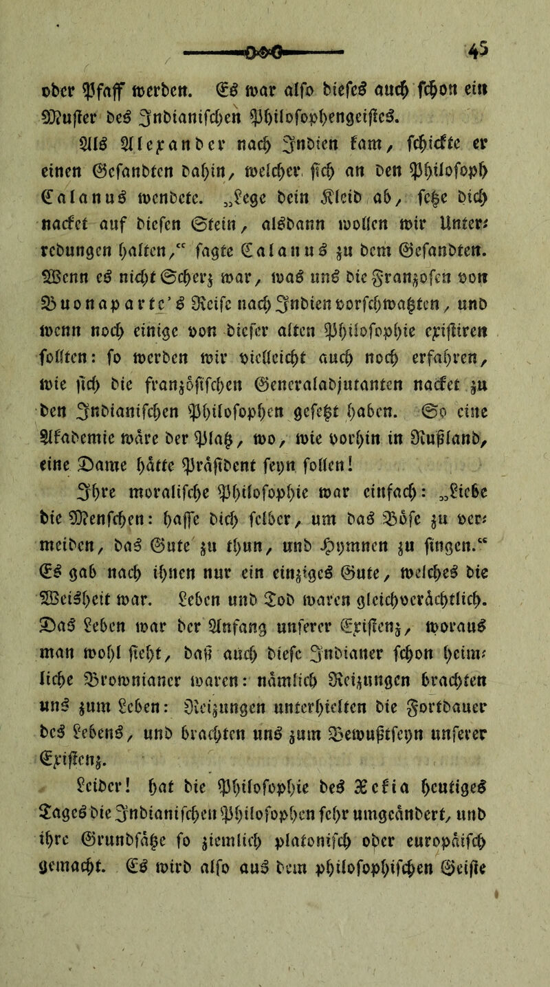 okr 93frtjf tt^erbctt. & mt aifo bicfe^ öuc^ fc^on ein 03?ufter be^ 3tibianifd)en 5J6iIoro^)()en9ci|lc^. 5IIÖ ^(le^ranber 3nbtcn fam, fc^iefte er einen 0efanbtcn babin, meic^cr an ben ?3^üofo))& (lalanuö inenbete. bein ^icib ab/ fc|c btd> naefet auf biefen ©tein, alöbann iüoöcn mir Untere rebungen i)<iitcn/' Tagte dalann^ ^n bem 0cfanbten. j 0öcnn nicht biegranj^ofen bon S3uonapartc’^ [Reife nach3nbienborfchma^ten/ unö menn noch einige oon biefer alten cpfiirett fütften: fo rnerben mir bicöeicht auch noch erfahren, mie ^Ich bie franjoftfehen ©encraiabiutanten naefet ju ben 3tt^i<Jttifchrn ^Jhüofoph^tt gefegt h^^ben. @0 eine ^ifabemie mare ber ^(a§, mo, mie oorhin in Dvuglanb, eine ^ame h^tte ^rajtbent fepn foüen! 3ht*e moralifche einfach: „^iebe bie 0}?enfchen: h<^P bich feiber, um baö ^ofe ocr^ meiben/ ba^ 0ute «511 thun, unb J^pmnen ju jingen/' gab nach ih»<^n ein^igeö ©ute, meiche^ bie 2Bei^h<5d ttx^r. £eben unb ^ob maren glcichocrdchtlich. 3bai5 2ebcn mar ber Einfang unferer €*jciffcnj, morau^ man mohl ftehf, baf? auch biefc 3nbiatter fchon hrim? liehe 33romniancr maren: ndmlich Üic^ungen brachten un^ ^um 2cben: öieijungen unterhietten bie gortbauer be^ ['eben^/ unb brachten unö ^um ^emußtfepn unferer €pf!cn^. Leiber! hnt bie ^hi(ofo?)hie beö 3Bcfia heutige^ 3:agcö bie 3obianifchen ^]3hi!ofo?>hrn fehr umgeanbert, unb ihre 0runbfd§e fo ziemlich platonifch ober europdifet) gemacht, mirb alfo auö bem phi^ofophifch^« ©eifte