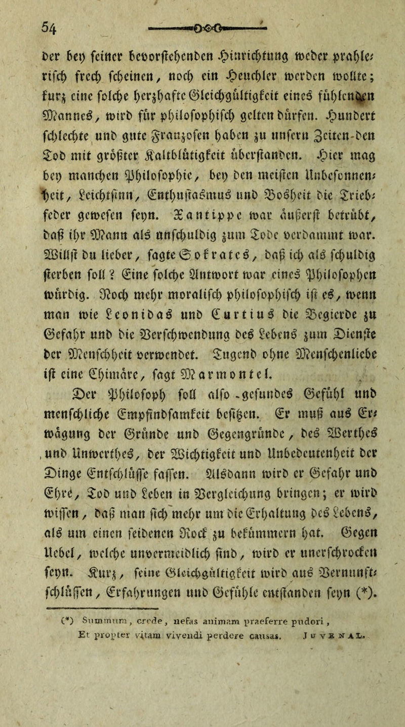 £)er hc\) feinet 5ci)orf!cf)cnbcn J^inri($tun3 tt>cbcr rifeb frec() fcbeineti/ nod> ein ^cucblcr iDcrbcn moüte; fur;^ eine folc&e f)cr^()aftc@kid)9Ülti9f'cit eines fui)(cn$^it 9}('anne^^ njirb für p{)ilofüpi)ifc[) gelten burfen. J^unbert fcl)lccf>te unb gute granjofen ^aben unfern Sciten-ben Sob mit größter Äaltblutigfcit uberßanben. J&icr mag bep manrf)cn ^[)ilofopl)iC/ bep ben meiften Unbefonnen? t)eit/ ^cic^tfintt/ €nt()ufta^mui> unb ^oöl)eit bic S^ricb^ feber gemefen fepn. 3Bantippc n>av außerß betrübt, baß il)r 93?ann al^ unfcbulbig jum ^obe oerbammt mar. SiBiUß bu lieber, fagte0of rateö, baß id) ak fcbulbig (lerben foll ? €ine folcbe iHutmort mar cinci ^bilofopl)crt mürbig. 3^ocb mc^r moralifd) pl)ilofopl)ifd) ift e^, menn man mie ^conibaö unb Q^urtiu^ bie 35cgicrbe ^u ©cfal)r unb bie 5ßerfd)menbung be^ 2ebenö ^um Dicnßc ber 5}ieufd)bcit permenbet. Sugenb ol)ne 93?cnfc{)cniicbc if! eine (£l)imarc, fagt 33? a r m o n t c l. S)cr ^3f)ilofopl) foll alfo .gefunbe^ @efül)l unb menfc^lic^e (Empßnbfamfeit befißen. (Sr muß mß (ivt magung ber ©rünbe unb ©egengrünbe, teß 3Bertl)c^ ,unb Unmcrtl>e^, ber ^ic^tigfeit unb Unbcbcutenl)eit ber Sbinge ©ntfd)lüfle fafl*cn. 5U^bann mirb er ©efabr unb ©l)re, 5!ob unb ^eben in 33ergleid)ung bringen; er mirb mijfen, baß man ßd) mel)r um bic ^'rl)altung bc^ £ebcni^, al^ um einen feibenen [Rod befümmern l^at. ©egeu Hebel/ mclfbc uupcrmeiblic^ ßnb/ mirb er unerfcbrocfcti fepn. ^ur^/ feine ©lcid>gülftgfott toirb au^ 33ernunfk fd)l«ßctt/ ^rfa()rungen unb ©cfül)le entßanbcn fepn (*). C*) Siiminum, creäe, nefas animam praeferre pndori, Et propter vitam vivendi perdere catisas. J u vä nal.