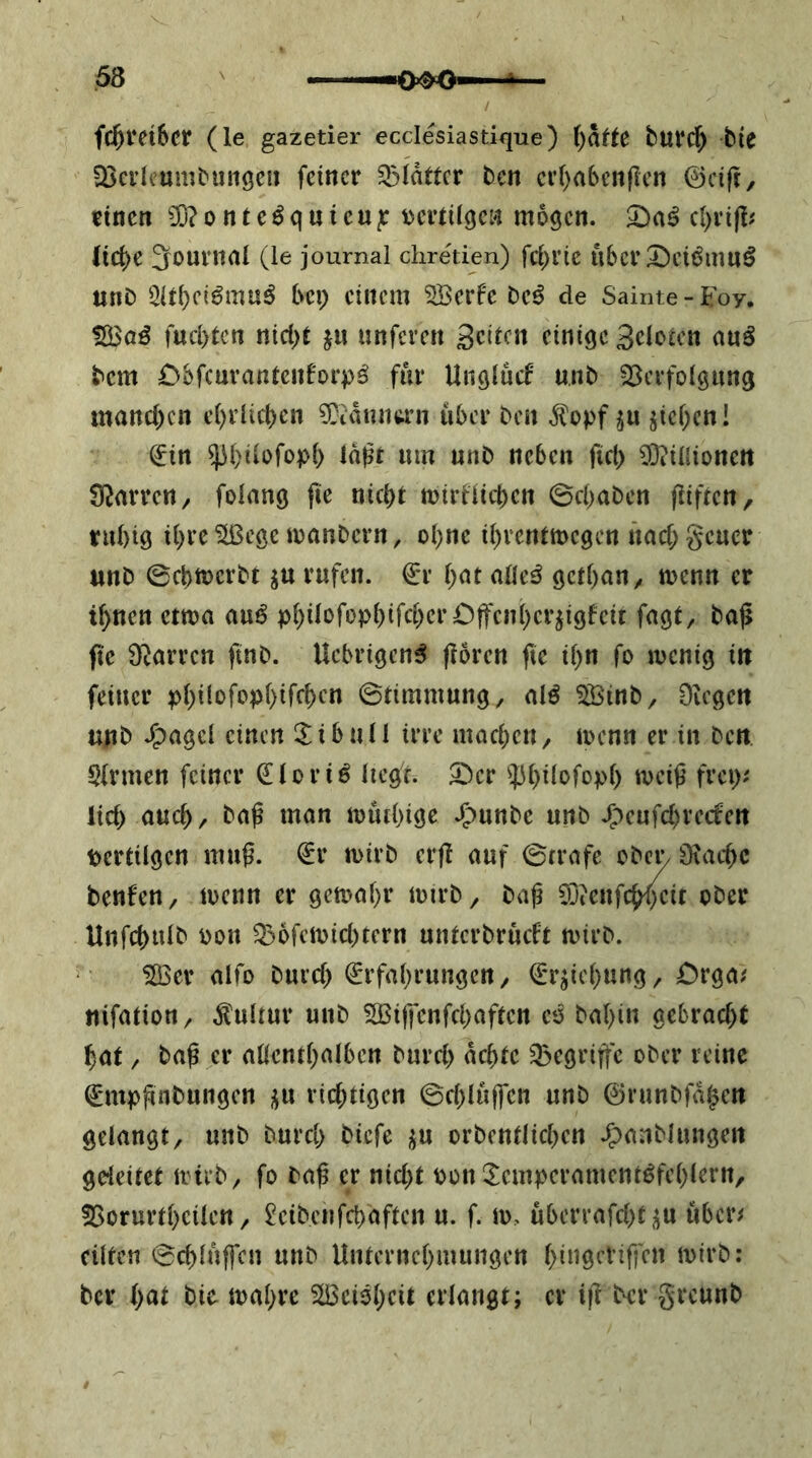 fc5t*ct6cr (le gazetier ecclesiastique) ()af^e burc^ bie 33ci’lcumbun9eii feiner glatter ben er()abenflen ©cift, einen 3ü?onteöquieu|r Dertiiqen mögen. cl)ri|I# (icj>e 3ournai (le journal chretien) fci^i’ie ti6cr Deii^inn^ unD Öltbfi^muö bep einem 5Berfe be^ de Sainte-Foy. 1H3a€ fud)tcn nici)t ju «nferen geilen einige geloicn auö bem Dbfcuvantenforpö für Unglücf unb Sßcrfolgung mand)cn e()i1ic()en ?0iauntt’n über ben .^opf ju jicl^cn! €in ^bilofopb laßt um unb neben fid) ^^illioneit Starren/ folang fie nicht mirHicben 0d>aben fliften, tubig ihre^ege manbern, ohne ihrentmegen nad;geuer «nb 0cbtt)crbt ju rufen. €r hat alle^ gethan^ menn er ihnen etma auö fagt, baß fte 9^^arren ftnb. Uebrigen^ ßören fie ihn fo menig in feiner 0timmung, alö ^inb, Dvegen unb .^agel einen !Xibull irre machen^ menn er in ben Firmen feiner Qüoriö liegt, ^er 'iPhdofoph ivciß frei); lid) auch/ baß man muihige »g)unbe unb .g>eufd)retfen pertilgen muß. €r mirb erß auf 0frafe ober iKad^c benfeU/ loenn er getoahr loirb/ baß 0j?enfchf)eit ober Unfchulb pon Q)6fcipid)tern unterbrueft mirb. Söer alfo burd) Erfahrungen/ Erziehung / Orga? «ifatiott/ Kultur unb 5Bi|fenfchaften eo bahin gebracht hat / baß er allenthalben burd) achte Q3egrißc ober reine Empßnbungen rid)tigcn 0d)lujfen unb ©runbfdhen gelangt/ unb burch biefe orbentlichen .^anblungeit geleitet itiib/ fo baß er nid)t pon ^^emperament^fehlern, 35orurtheilen / ^eibenfehaften u. f. lo, überrafd>t jju über# eilten 0chlnffcn unb Unternehmungen hdigeViffen ipirb: ber hat bie ipahre SlBeioheit erlangt; er ift b^er greunb