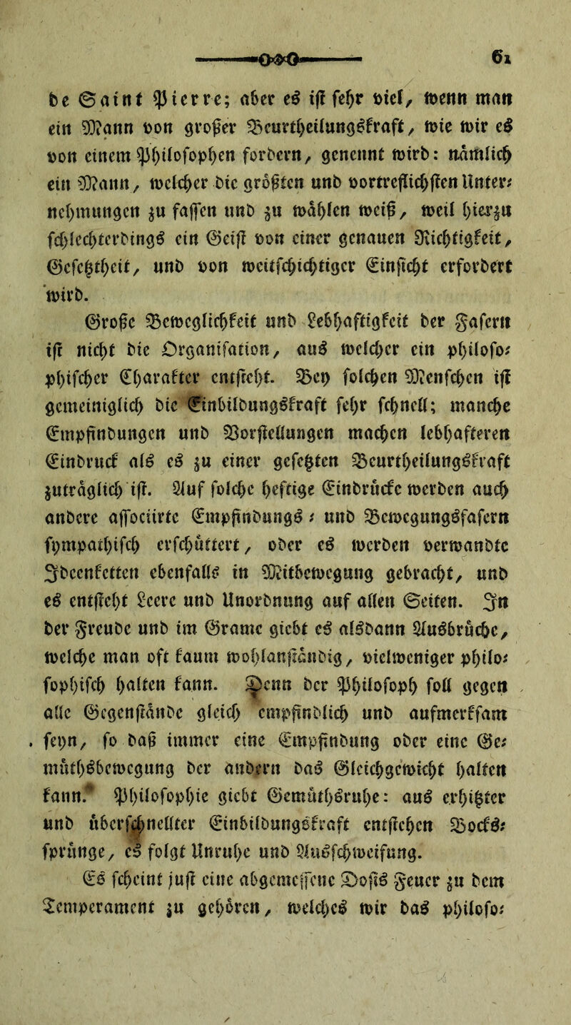 01 be ©aint ?Jierrc; a6er eö iflfe^r tjier, tt)eiin mrtt? eitt 9}iann t)on ^vf>^ev !Bcurt()cüutt9^frafi/ n>ie mir cö \)on einem 53i)iiofop()cn forbern, gcneimt mirb: iidmlic^ ein ^:0?ann/ mclc^er bie gro^ien unb t)orrrefl[id)f!en Unier; nc()mmigctt fajfen unb md^fen mei^, meil fd)ied)tcrbingö ein 0ei(I bon einer genauen Diic^tigfeit, 0erc$d;eit, unb bon meitfc^ic^tigcr Sinfic^t erforbert mirb. ©ro0e ^emcglic^feir unb 2c6f>afdöfcit ber gaferit tfc nic^t bie Crganifarion, auö mcld^cr ein p()Uofo^ pi)ifc^er €()araftcr entrfc[)t. 55ci) folc^en 5)ienrc^cn tfi gemeinigiie^ bie ©nbUbung^fraft fei)r fc^ncK; manche (^mpftnbuttgen unb 53orjleßungett machen lebf^afterett 0inbrucf ai6 cß ^u einer gefeiten ^eurt|eilung^fiaft jutrdgiiel if?. 5iuf folc()c heftige €'inbrucfc merben auc| anbere affociirte 0npjinbung^ t unb ^emegungöfafern fpmpai()ifc| erfd^uüert, ober cß merben oermanbte ^beenfetten ebenfaü^ in ?K'itbcmegmig gebracht, unb iß entfielt £eere unb Unorbnung auf aßen ©eiten. 3rt ber greube unb im 0ramc giebt e^ aBbann 5Iuöbruc&c, melc|e man oft faum moi)(an|ldnbig, oieimcniger p|i(o^ füpi)ifc| galten fann. ^enn ber ^|üofop| foß gegen aße ©cgenftdnbc gieief) empfinbfieb unb aufmerffam . fepn, fo ba^ immer eine €mpj!nbung ober eine 0c; mut()^bcmcgung ber anbern t>aß 0(cic^gcmk|t haften fann. ^i)üofop()ie giebt 0emut()öru|c: au0 e.rf)i|tcr unb uberfi^neßter €inbitbungefraft entfielen Söoef^; fprungC/ e^ folgt Unruhe unb $UBfc^meifung. €6 fc^eint juft eine abgemcifene S)o{iö geuer ju bem Temperament |u gc|5rcn, mcld)c^ mir t>aß pl)üofo;