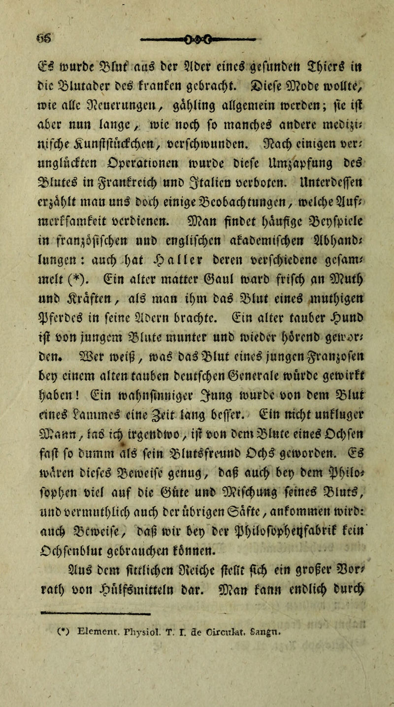 mürbe Q3fuf bcr 5(ber eincö gefuttbett 3:^tcrö itt bic ^^lutaber bcö franfen gebracht. S^iefe £0?obe moUte, mie aUc Ütcuenm^eu, gd^üng aflgemein merben; fte ift aber nun lange, mie noc^ fo manebeö anbere mebtji; nifcf>e ^nn(lfmcfc^cn/ t)crfc{>n)unbcn. ^}^ac^ einigen Der; unglücfren Operationen mürbe biefe Umjapfnng tcß ^luteö in granfreief) nnb 3'talicn Dcrbotcn. UntcrbcjlTert erj^f)lt manun^ boc^ einige ^cobac^)tungcn/ melcl^eSluf; merffamfeit Dcrbiencn. 3}?an finbet l)dufige 35epfpiclc in fran;;5jifc^en nnb englifc^en afabemifi^en 5lbl)anb; Inngen: auc^ ()at aller bereu Derfcbicbenc gefam; mclt (*). €in alter matter ©aul marb frifc^ an 0]?utf> unb Graften, al^ man il)m baö 33lnt eineö tnntl^igen 53ferbcö in feine 5lbern brachte, ©in alter tauber ^unb i|! pon jungem ’Blnte munter unb mieber l>6renb gem^r; bctt* ^er meig/ ma^ ba^^^lut cineö jungen granpfen bep einem alten tauben bcutfc^en©cnerale mürbe gemirft ()aben! ©in ma()nfinniger 3ung mürbe Don bem 5blut dne^ ^ammc^ eine 3^tt lang bcfl'er. ©in nic^t unfluger 0}?ann ^ lab tep trgenbmo ^ i|l Don bem ^lufe eineb Oepfen fa|T fo bnmm alb fein J’^lutbfreunb Oepb gemorben. ©b mdren biefeb 55emeifc genug, baß auc^ bep bem 53^ilo^ fopl}en Diel auf bie ©üte unb 0}?if(^UKg feineb -Blutb, unbpevmut()licl) auc^ berübrigen0dfte,anfommen mirb: auch ^emeife, baji mir bep ber $l)ilüfop^eQfabrif fein* Ocl)fcnblut gebrauchen fbnnen. ^ub bem fittlichen 0ieid)e fleflt fleh grofer 03or^ ratl) Don j^ülfbmitteln bar. fOian fanti enblich (*) Element, riiysiol. T. l. de Oireukf. Sangn.