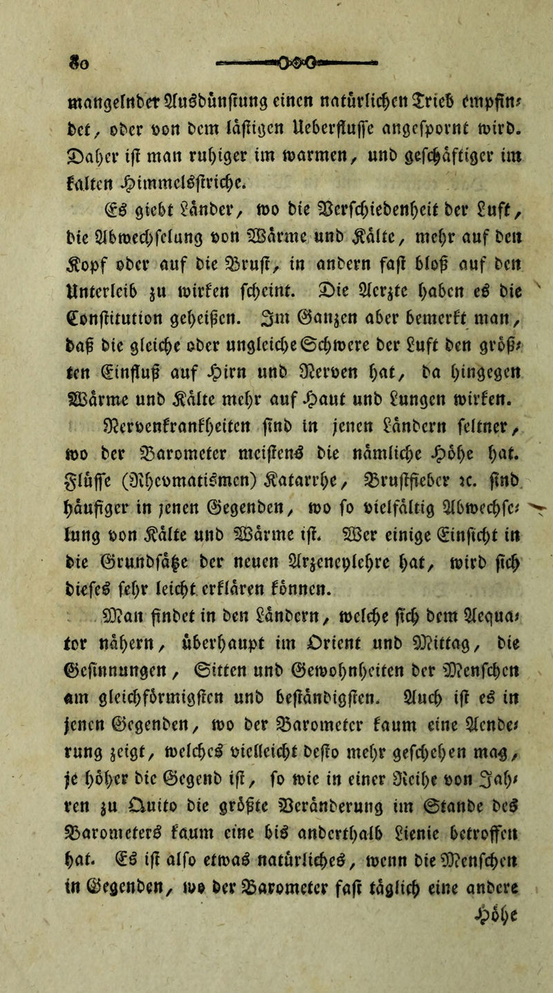 9o mattgelttbct^ru^butiftungeinctt natuvHc^cn JrieB empfitt? bet/ ober oon bem Idflitjcn Ueberfluffc angefpornt mirb. 5Da()er i(! man ruf)i9er im marmeU/ unb gefc^dftiger im falten Jg)immel^f!ric^c* & 9iebt ^dnber, mo bie ^erfcf;ieben^eit ber ^uff, bie 2lbmecl>fe(un9 »on 5Bdrme unb ÄdltC/ mef)r auf ben ^opf ober auf bie ^ru(c, in anbern faft blof auf ben Unterleib ju loirfen fc^eint. 3bie 2ler^tc l)a6en eß bic ^ (SEonflitution 9el)ei^en. 3m 0anjen aber bemerft man, baf bie gleiche ober ungleiche 0cbtt)cre ber £uft ben grog^ ten €in(Iuf auf ^pirn unb S^eroen hat, ba hingegen ia3drmc unb ^dlte mehr auf *^aut unb Zungen mirfen. 9?erpenfran6h^iicn jtnb in jenen ^dnbern feltner/ ft)o ber ^^arometer nteiftenß bie ndmliche Jg)6he h^^^« gluffe (0ihcomati^men) Katarrhe / ^ruflfiiebcr k. ftnb hdupger in ;cnen ©egenben/ loo fo Pielfdltig ^bmechfe^ > lung pon ^dlte unb ^drme ij!. SBer einige ^nficht in bie 0runbfd^e ber neuen Slrjeneplehrc toirb fleh biefe^ fehr leicht erfldren fdnnen. 33?an pnbet in ben ^dnOern, melche jtch bem 5legua^ for nahem/ überhaupt im jDrient unb 93?ittag/ bie 0e(innungen, Bitten unb 0emohnhciten ber 0}?enfchctt um gleichfbrmigficn unb befidnbigflen. Sluch ift eß in jenen ©egenben, wo ber Barometer faum eine 5lenbe^ rung jeigt, melche^ Pielleieht beffo mehr gefchehen ma^, je hoher bie ©egenb ifi, fo tt>ie in einer ÜJeihe pon 3ah^ ren ^u Ouito bie grdfte 33erdnberung im 0tanbe beö S3arometerö faum eine bi^ anberthalb ^ienie betroffen hat. (iß ifl alfo etwaß natürliche^, toenn bie03?enfchen in ©egenben, luo ber Barometer faft tdglich eine anbere ^pdhe