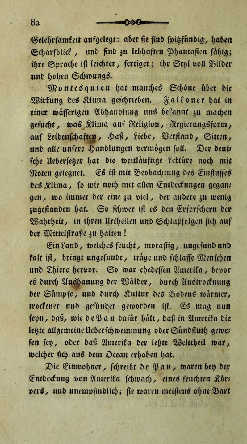 @elef)rfam!eü aufäelcöt: aber fte finb fpi^fwnbig, (^abeii ©cbarfblicf, unb jinb ju lebhaften ^^hantaften fähig; ihre ©prache i(l leichter, fertiger; ihr 0ti)l i)oll Silber unb hi^hrn ©chttjung^. g[J?onte^qUten h<^l manche^ ©chbne über bie SBirfung be^ ^lima öefrf)rieben. gatfoner h^t in einer tuafferigen 5tbhanblung unö befannt ^u machen gefucht, it>aö ^(ima auf 0fve(igion, Üicgierung^form, auf ^eibenfch^'fiyf/ £iebe, 25cr(!anb, ©Uten, unb alle unfere *6)anblungcn tjcrmogcn foü. X>cv beut^ fche Ueberfe^er h^^t bie meitlduftige ^efturc noch mit Ü^oten gefegnet. ifl mit Beobachtung be^ ^influlfcg beö ÄHma, fo mie noch mit allen €ntbecfungen gegan# gen, too immer ber eine^u mel, ber anbere ju menig jugeflanben h<^t. ©o fchmer ift e^ ben ^rforfchern ber ^[Bahrheit, in ihren Urtheilen unb ©chlugfolgcn |tch auf ber ^ittelfrra^e ^u halten ! €intob, melche^ feucht, moraflig, ungefunbunb falt i(!, bringt ungefunbe, trage unb fchlajfc ^Oxenfehen unb 5^hi^**^ hrroor. ©o mar ehebeffen 5lmcrifa, bcoor tß burch ^u^j)auung ber 5S3dlber, burch 5luötrocfnung ber ©nmpfc, unb burch Kultur bc^ Boben^ mdrmer, troefener unb gefunber gemorben ifl. (Iß mag nun fei;n, bgß, mie be53au bafur halt, ba|3 in 5lmvrifa bie lehte allgemeine Ueberfchmemmung ober©unbj!nth gerne; fen fei), ober baß 5lmerifa ber le^te ^elttheil mar, melcher ßch auö bem Dcean erhoben hat. Sbie €inmohner, fchreibt be 53 a«, maren bep ber (Entbeefung oon ^merifa fchmad), cineö feuchten ^6r; perl, unb unempßnbJich; (te maren meiflcnl ohne Bart