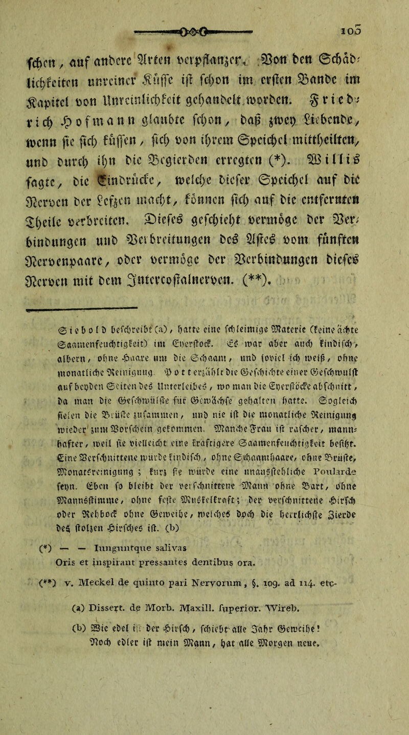 100 fchcn, auf anbcrc ^Ivtm i>crpj!an^cr,. beu ©cbab^ licf)fdtcn unvcincr i|1 fc{)on im crficn Q3anbc tm Kapitel uott Uuretniiebfeit 9cf)anbclt.U)Drbcn. gvicb^ vid) ^ofmann fd)Dn, bap ^mx) ^icbcnbC/ jucutt ftc fid) fuffcit, fid) pon if^rem 0pcic()cl mitd)cütcn/ unb buvcl) i(}u bic ^Begierben erregten (* *). ^illi^ fngre, bic Sinbruefe, mcld>e btefer ©pcic^cl auf bib SRcrpcn ber heften maci)t, fonsicn (ici) auf bic entferube« ^()cdc verbreiten, ^iefe^ gefebiebt vermöge ber '^er; binbungen uub ^I^evbreitungen bc^ 5lfrc^ vom fünften 9bcrvcnpaarc/ ober vermöge ber 55crbinbungcn biefc!^ 3^crvcn mit bem 3ntcrco|]aincrven. (**). 0 i e b 0 ( D befd}rei&t (a) / batte eine fri)(cimi()e 53?atetie (feine a;t»te @aamenfeud}ti£5feit) im €t)er|toc?. tt' mar aber aiui) finöifcl)> albern/ ebne j^aave um bie ©«'baanj/ unb (oricl id) iuei0/ ohne monatliche 5\einii',i;nn) 'V o 11 erjablt Die föefcbiehte einer ©efcbmnljl auf bc^ben ©eiten beä Untcrlci,bc(’ / ron man bie Snerfroefe abfebnitt / ba man Die ©efebnuilffe ftir ®cmä»1)fe gehalten hatte, ©ogleid) fielen bic SNrüile iufammen/ nnb nie ift bie monatliite 'Dfeinigung micber'snmSßovfd)ein gefommen. ?S}?and)eJrau ift rafcher/ mann? haftet / meit ne oielleidjt eine fraftigere ©aamenfeuthtigfeit befiht. £ine 5Scrfd)nittene mürbe ünbifd) / ohne ©thaamhaarc/ ohne S5rütTe, 5}iOnat(rcinigt!ng ; fnrj fe mürbe eine unanöftehlidje Poularde fci)n. ^bcM fo bleibt ber rerfchnittenc 5?iann ohne 55art, ohne ssjiannödimme/ ohne feilt ?Obn«felfr(\ft; ber berfchnittene ‘pirfch ober 9vehbocf ohne ©emeihc/ meidie^ boch bic hctrlichrte Sierbe be$ Itoljen .^irfdjeö ift. (b) (*) — — lungunfque salivas Oris et inspiraut pressantes dentibtts ora. (**') V. Meckel de qttiuto pari Nervorum, §. 109. ad 114. etc- (a) Dissert. de Morb. Maxill. fuperior. Wireb. (b) 23ic ebel i;; ber -^irfd), fdiiebt alle 3ahr ®cmcihc! '?lod) ebler i(t mein SRgnn/ hat alle SSJiorgen neue.