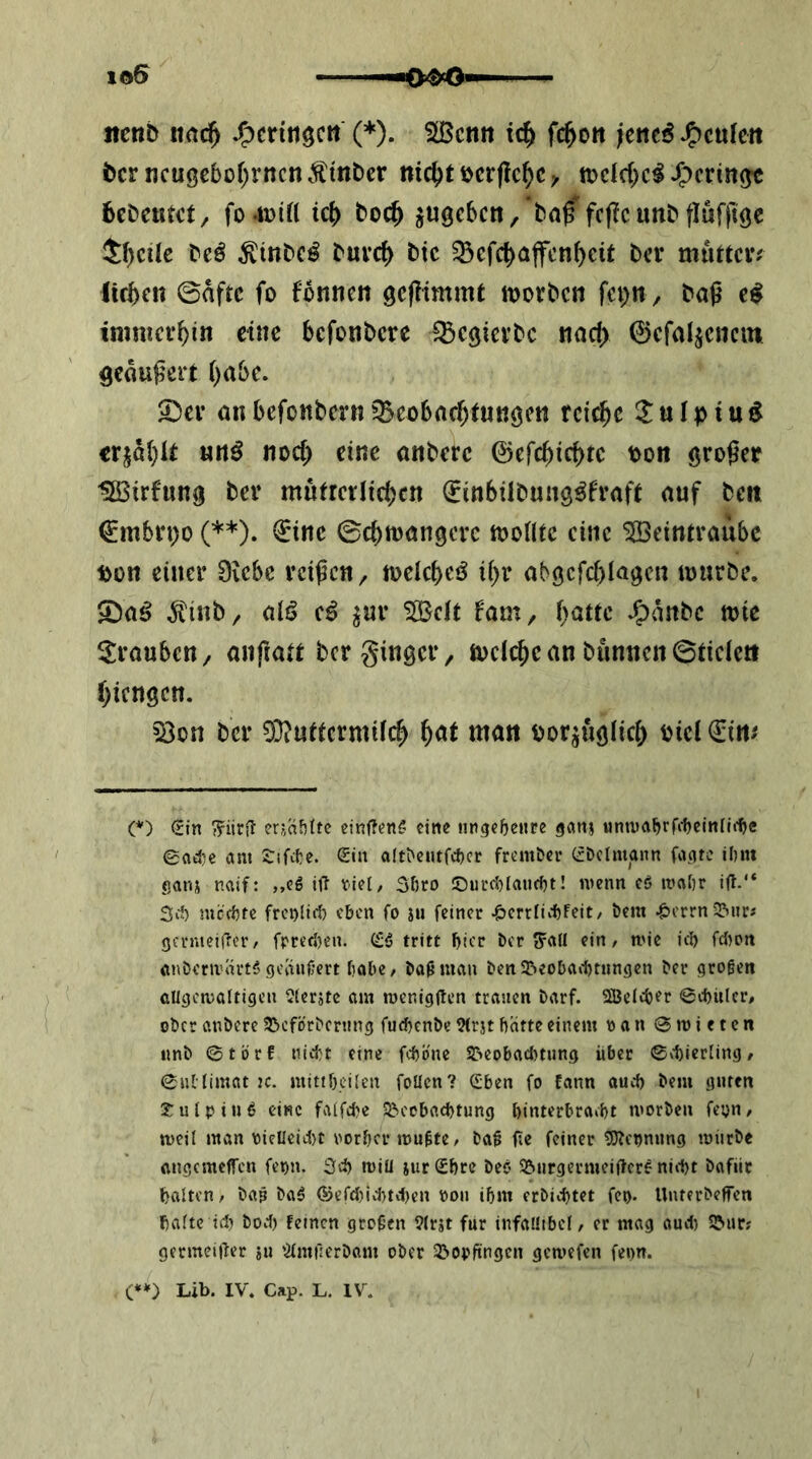 itenb itac^ (*)• ^cntt ic^ fc^ott fene^ J^cufett bcrncu0cbo()rncnÄmber niö)t\>cxiicf)Cy tt)dd)clJf)cnn^ bcDeutct, fo4Did idl) boc^ ^ugcbcrt, ba^fcf?cunbflufjtöc $^cile beö ^inbc^ burc^ btc ^efc^ajfcn()eit bei* mutten lieben ©nftc fo fbnnen gefümmt morben fet^n , baß imnieebin eine befonbere iBe^ierbc nach ©efa^enein geäußert habe. 2)ei’ anbefottbern^^eobacf)tuKgeti reiche ^ulpiu^ crjä(}It «n^ noch eine anberc ©erchiebte pon großer Iffiirfung ber mutrerlicben (^inbübung^fraft auf beii €mbn;ü (**). €inc ©ebtoangere toontc eine Weintraube t>on einer 0icbc reißen ^ toeicbeö ihr abgefebiagen mürbe. S)aö ^tinb/ atö e^ ^ur Wett fam, *C)anbc mic ^JraubeU/ anßatt ber ginger, melcbcan bunncn©tietcti biengen. S3on ber 93?uttermifcb man oor^uglicb Piet €irt# O €tn er?,af)(tc einffene' eine iingebeure ganj ©ad)c am STifite. Sin aIt^eutfc^)cr frem&er SDclmann fa.afc ihm Sanj naif: „eg i\i tiel, Shro ©urchlaucht! menn eö mahr itl.“ Sd) nicchte frenlirf) eben fo ju feiner ^errlichfeit/ bem ^errn^&iiri genueifier/ fprefJ)cn. C£g tritt bter ber i?aH ein / mie ici) fd^ott önbernuirtg geiinfert habe / baß man ben5&eobad)tungen ber großen Gllgemaltigen ^icrjtc am menigften trauen barf. 3BcIcber Ctbulcr/ ober anbere SJeförberung fuebenbe 9(rjt hatte einem »an Smieten imb ©törf niitt eine fcbb'ne S&eobacI)tun,g über ©v1)ierling/ ©uMimat :c. mtti&eilen foUcn? (Sben fo Eann auch bem guten Julpiug eine faifebe Beobachtung binterbraebt morben feyn/ meil man yielleic!)t vorher mußte/ baß f;e feiner 5)?cynung mürbe angcmeflTcn feyn. 3ch miü jurSbre beo Burgermeiflcrg nicht bafür halten/ baß baß ®efcl)iv1)tchen von ihm erbichtet fey. Uuterbeffen halte id) bodj feinen großen 9(rst für infaütbel/ er mag aud) Bur? germeißer su '^Imßerbom ober Bopftngen gemefen fenn. (*») Lib. IV. Cap. L. IV.