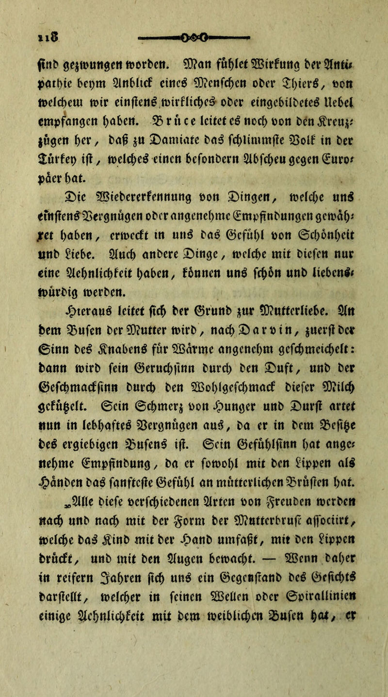 ftnb ge^muttge« »orbctt. ?9?att fuf)Ict bev 3Ititu poibic bepm 5lnb(irf emcö CD?crtfc^cn ober ftott loelcbciu loir cirtflen^ njirfhc^c^ ober etnöcbiibetcö Uebcl cmp^anöcit (>öbctt. r u c c leitet cß noef) oon ben fugen ^er / baß ju Damiatc ba^ fc^limmße sßolf in ber 2:urfep ifl, tt)elcf)e^ einen befonbern ^Ibfc^eu gegen ^uro^ f)der bat. 3^ic tBiebererfennung oon I)ingen, loclcbe un5 einfien^ißergnugen ober angenebme €mpßnbungen gemab'' jret höben, ermeeft in unö baö ©cfubl oon ©cbbnbeit itnb 2iebe. Slucb anbere ^^inge, n>elcbe mit biefen nur eine 5lebnlicbfeit höben ^ fonnen unö febbn unb lieben^< iourbig loerben. J^ierauö leitet ftcb ber (Srunb fur (0?utterliebe. Sin bem ?5ufen ber3i)?utter mirb, nach3Dörbin, juerflbcr 0inn be^ ^nabenö fur^Bdtme angenehm gefchmeichelt: bann mirb fein ©eruchfinn burch ben 5^uft, unb ber ©efchmacffinn burch ben ?Gßohlgefchmacf biefer ^ilch öefu^elt. ©ein ©chmerf oon .g^unger unb Durj! artet nun in lebhafte^ SBergnugen au^, ba er in bem ^eft^c beö ergiebigen ^ufen^ iß. ©ein ©efuhlßnn höt angc? ttehme ^mpßnbung / ba er fotoohl mit ben Bppen aii J^dnben baö fanfteße ©efuhl ön mütterlichen Grüßen höt. ,o5ine biefe pcrfchiebenen Wirten oon J^reuben merben nach unb nach wit her gorm ber ?D?utterbruß afoctirt, toelchc ba^ ^inb mit ber J^anb umfaßt, mit ben Rippen brueft, unb mit ben 5lugen bemacht. —- Sßenn baher m reifem fahren ßch un^ ein ©egenßanb beö 0fficht^ barßellt/ melcher in feinen SÖ3eÜcn ober ©pirallinie» einige Slehnlichfeit mit bem meiblichm 35ufcn höt/ er