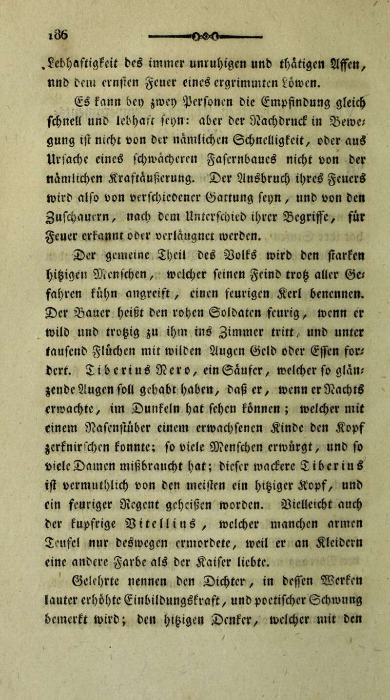 1Ö6 ,^cbf)öfttöFcU b(ß immer unru()(0eit unb tf)attöett riffelt, tinb bem cinflcn geuer einc^ ergrimmten lomen. ilß fnrm bet) ^met) ^^3erfoncn bic ^mpjinbnng gleich fc^neü unb lcb()aft fepn: aber ber Ö^ac^bruef in gung i|l ntebt bon ber ndmlicben ©c^ncüigfcit, ober au5 Urfacbe cincö fcbrndcbcrcn gafernbaueö nic^t oon ber ttdmlic^en ^raftdnf’crung. ^er 5ln^bruc& il)rcö geucr^ mirb alfo oon berfcl)icoencr (Gattung fcpn / unb oon ben 3ufci)autrn, nacl) bem llntcrfcbicb il)rcr begriffe, für geuer erfannt ober oeridugnet werben. 2)cr gemeine 5l)cii be^ ^olfö wirb ben jrarfen ()i§igcn 03icnfcbcn, welcher feinen geinb tro| aüer ©c^ fai)rcn fu()n angreift, einen feurigen ^'ert benennen, ^cr Q3aucr ()eift ben roben ©oibaten feurig, wenn er wilb unb tro^ig ^u if)m in^ SiJt^nier tritt, unb unter taufenb glucbcn mit wilben Gingen ©elb ober (SflTcn for>' bert. ^ i b c rt u ö 9^ e r 0 / ein ©dufer, welfi)er fo gldn; jenbe klugen foü gehabt i)abcn/ baßer, wenn er9Jacbtö rrwachte, im Dunfein fel)en fbnnen ; welcher mit einem Diafcnftuber einem erwaebfenen .^inbe ben Äepf ^crfnirrcl)en fonnte; fo oicle 0)?cnfcl)cn erwürgt, unb fo picleDamen mißbraucht h<Jf; biefer waefere ilibering tß oermuthlich bon ben meißen ein hi^iö^r .H'opf, unb ein feuriger Diegent geheißen worben, iöieüeicht auch ber fupfrige 03itelliuö, welcher manchen armen 3:eufcl nur beöwegen ermorbete, weil er an Kleibern eine anbere garbe al^ ber ^aifer liebte. ©elchrte nennen ben Dichter, in beffen Werfen lauter erhbhte €inbilbung^fraft, unb poetifcher ©chwung bemerft wirb; ben hi§^9^» Dcnfer, welcher mit ben