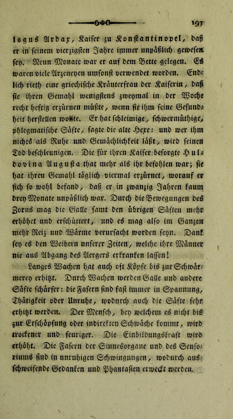 log«^ 5(rbay, Äaifcr ju ^onffantinopel/ ba0 er tn feinem mcqiöficn 3raf)ve i^imer unpä^Iie^ öcmefea fci). 92cun 5)ionatc toav er auf bem ^ette sclegeu. (ii tt?aren t>icle 3Ir^cncpcn umfonf! isjermenbei morbeu. €nbi lic^ riet^ eine griec()ifc{)e ^rauterfrau ber ^aifertn, baß fic i()ren 0emat)l meniöffenö ^mei^mal in ^ber SBoc^e rcc^t l)cfd9 erzürnen mußte, menn ßeif^m feine ©efunb; ^cit f)crj?c((cn mol^te. (^r {)(it fc^Ieimige,, fc^mermutf^ige, |)f>Ic9matifcf)e ©dftc, fügte bic alte unb mer i^)m nic^tö alö 3fvu()e unb 0cmdd)iic^feit Idßt, tuirb feinen Sob befct)teuni9cn. ^ie für i()rcn ÄMifcr beforgte u tf bobina ^ugußa t()at mc()r aB t(>r befohlen mar; fic ^at i^ren 0cma()l tdgiie^ ijiermal erzürnet, morauf er fo befanb, baß er in ^man^ig 3af)ren faum brei) ?0?onate unpäßlich mar. 2)urc^ bieO^emegungen be^ gorn^ mag bic @aUc famt ben übrigen ©dfteu imf)t erbebet unb erfebuttert, unb e^ mag aifo im ©anjen mehr Oieij unb 5[Bdrme perurfaebt morben fepn. 2)anf fep ben Leibern unferer Seiten, mekbe ihre Sl^dnner nie au^ Öibgang be^ iHcrgerö erfranfen laflcnl Sänget Farben i)at auch ^dpfe bi^ jur©cbmdrf merep erbi$t. 5!)urcb Aachen merben ©aüe unb anberc ©dfte febdrfer: biegafernpnb faß immer in ©pannung, ^bdttgfeit ober Unruhe, mobureb auch bie ©dftc febc erbiet merben. ^er 93?enfcb, bep metebem nicht bit ^ur €rfcb5pfung ober inbireften ©cbmdebe fommt, mirb troefener unb feuriger, ^ie €inbiibung^fraft mir-b erhobt, ^ie gafern ber ©inne^organe unb beö ©enfo^ riumb pnb in unruhigen ©chmingungen, mobureb au^? febmeifenbe ©ebanfen unb ermeeft merben.