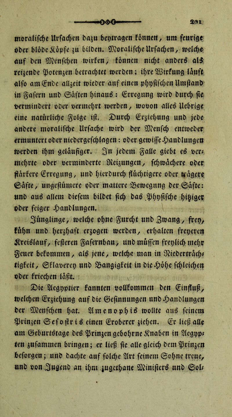 2«1 morafifc^c llvfac^eti baju beptra^en fonnen, um feurige ober blobc^bpfe bübcu. 0]?üralifcbcUrfacb^tt/ it>eiebe uuf ben 0}icnfct)en loivfeU/ fbnncn nicht anberö al^ reiicnbe ^otenjen betrachtet toerben; ihreSirfung läuft alfo amijnbe allzeit mieber auf einen phPfiW)^« Umfianb in gafern unb ©äften hinauf : Erregung toirb burcl; fie terminbert ober vermehrt toerben/ mooon allc^ Uebrige eine natürliche golge ijl. 33urch ^r^tehung unb jebe anbere moralifche llrfache toirb ber SOienfch enttoeber ermuntert ober nicbcrgefchlngen: ober g^ctt)ijfe-5>anblungcti merben ihm geläufiger, 3n jebem gallc giebt eö ocr^ mehrte ober oerminberte Siebungen / fchmächere ober fiärfere Erregung ^ unb hierburch fluchtigere ober U’ägere ©äfte, ungeflumere ober mattere ^emegung ber ©äfte: unb auö allem biefem bilbet fich baö hi^iget ober feiger J^anblungen, Jünglinge, toelche ohne gurcht unb Si^nng, frep, fuhn unb h^^^ah^^fl erlogen toerben/ erhalten freperc« ^reiölauf/ fejleren gafernbau/ unb muffen freplichmeho geuer befommen, al^ jene/ toelche man in O^icberträch^ tigfeit, ©flaoerep unb ^angigf'eit in bie^bhe fchleichen ober fricchen lä^t. ^ie Slegpptier kannten ooUfommen ben Hinflug, loelchen (gr^iehung auf bie 0efinnungen unb ^anblungen ber ?0?cnf(^en hat. iHmenopht^ toollte au^ feinem $rin;;cn © e f o |] r i ^ einen (gröberer Riehen, (gr ließ alle am ©eburtötage be^ ^rinjengebohrne Knaben in 5legpp; ten jufammen bringen; er ließ fie alle gleich bem^Jrinjen beforgen; unb baepte auf folche Qlrt feinem ©ohne treue, unb oon Sugenb an ihm lugethane 0}?iniftcr^ unb ©ol;