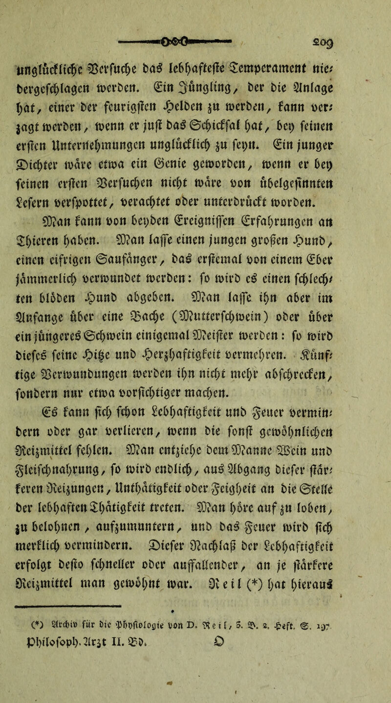 iinölucflic^e ^crfuc^e ba^ Ie6^)aftef!e Temperament nie.' bergcfc^Iagcn merben. (£m3unölinö/ ber bie Einlage \)at, einer ber fcurta|lcn gelben merben, fann Der; jagt irerbe«/ ttjenn er juji baö©c^icffal ^at, bei; feinen cvflcn Unterilei^mungen wnglucftic^) ju fepn* 0n junger Siebter mdre etma ein @cnie gemorbett/ menn er bei) feinen erfien 33erfuc&en nic^t mdre Don ubelgejinnten ^efern Derfpottet, Derac^tet ober untei’brucft loorben. 0}?an f'ann Don bepben €reigniffen €rfaf)rungen an T^ieren ()aben. 0}?att lajfe einen jungen großen J^unb/ einen cifeigen ©aufdnger, ba^ erjicmat Don einem (£ber jdmmcriicf) Derionnbet loerben: fo mirb einen fc^tec^; ten bloben 4>wnb abgeben. 0}ian tafle ü^n aber im SInfange «ber eine ‘^Bac^e (3D?iitterfc()iDein) ober über ein jungereö©cbiDein einigemal 03ieif!er tDcrben: fo n>irb bicfc6 feine unb .^erjf^aftigfeit Dcrmcf^ren. ^unf; tige 03eriDunbungen loerben it)n nicht mcf)r abfehreefen, fonbern nur etma Dor(ic()tiger machen. & fann fleh fchon Mhnftigfcit unb geuer Dermin; bern ober gvir Deiiicren, loenn bie fonfl gcioohntichcn 0^eijmittcl fehlen. 03tan entjichc bem 0}?anne SlBcin unb glcifchnahrung, fo loirb enblich/ au^ ^Hbgang biefer fldr; ferenOceijungen, Unthdtigfeit obergeigheit an bie ©teile ber lebhaftenThdtigfeit treten. 03?an höre auf ju loben^ ju belohnen / aufjumuntern^ unb ba^ geuer loirb fleh merftich Dcrminbern. T)icfer D^ichlafl ber ^ebhuftigfeit erfolgt beflo fchneller ober aufallenbcr, an je fldrfere 0ieijmittet man geiobhnt loar. 0v e i l (*) h^'t O 5(riti» fiir öic 'Of)?>fiolo0ie von D. t'le 11/ 3. 2?. 2, Jpift. <2. iv)?