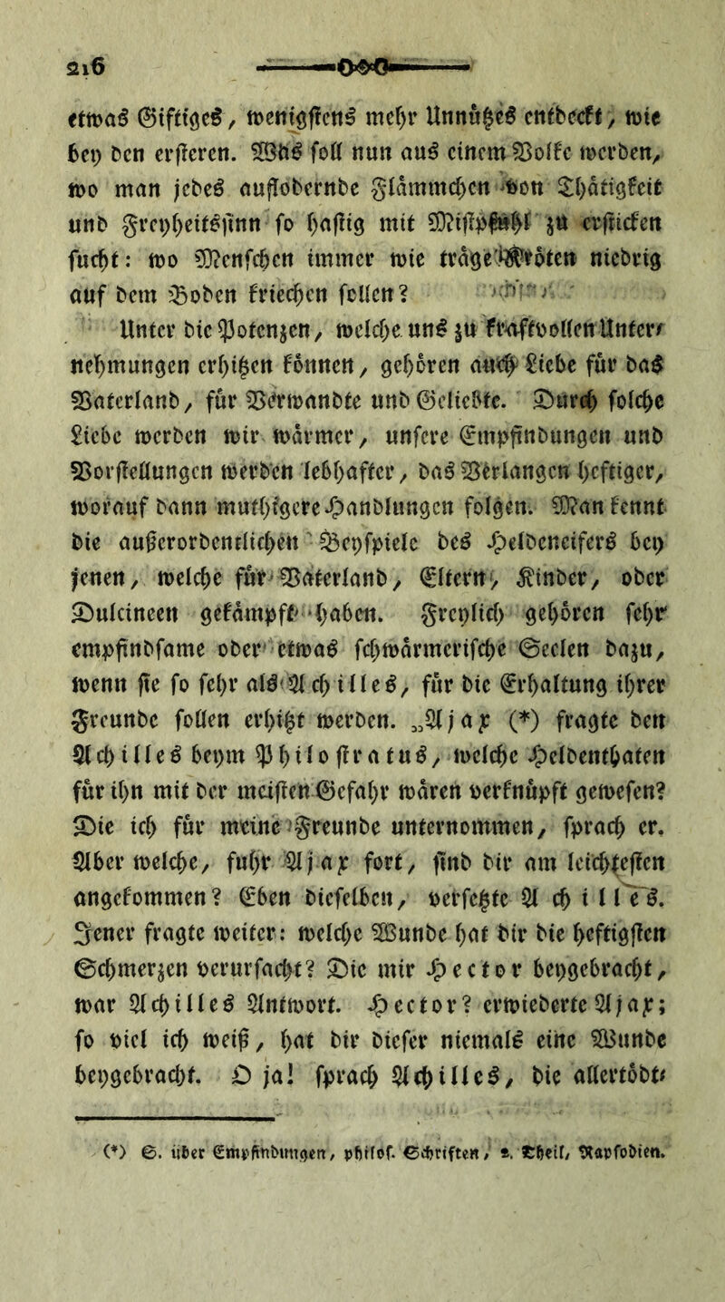 ittoaß 0tfttöe^, tDentöflctt^ mef)r Unnu^c^ ctifbecff, tt)ie bti) bcn erficrcn. foö nun mß einem 23offc merben^ tt)o man jebeö auflobernbc g(dmmc()cn ^^)0tt Si^dtiö^eit unb grcp()eit6)mn fo i)af!i3 mit jtt cifticfen fuc^t: mo ?0?cnfcbcn immci* mie ttd^el^irotcn niebvig auf bem iBoben friec^cn fcUcn? » hr r Untcv bic53otcnicn, mcic&e un^ jn fv^tboHcnUntcrr ncl)mun9en crf)i|cn fonnen, geboren ^icbe fui’ ba$ SSatcrIanb/ für 55(?rmanbte nnb©cliebfc. ^ureb folc^e £iebc merben iDir mdi-mcr, unfere ^mpftnbungen unb ?8or|Ieöungcn tberben ie6I)after/ ba^^trlangcn ()cftigcr, worauf bann mut()f9cre*?)anbhingcn folgen. ?0?anfcnnt bie augerorbenfiie^en' ^cpfpicle beö .g^etbeneifer^ bep fenett/ ml^c fur^ ^aterlanb / Aftern > ^inber, ober ^ulcineen gefdmpft>'‘()a6en. grepiici) gel)6rctt fe()r cmpftnbfame ober' etwaö fcf^wdrmerifcbe ©eclen baju, wenn fte fo fei)r a^ö^5J^ ille^^ für bie ^r^altung ii;rer greunbe foöen er()i|t werben. ; a jr (=’') fragte ben S(cbiHeö bepm ^()ito(!ratu^/ weiebe J^elbentbaten für ibn mit ber meifien ©efabr wdren oerfnupft gewefen? ^ic icb für meine’greunbe unternommen/ fpracb er, ^Hber welche/ fuhr $(fap fort, jlnb bir am Ieicb(efien angefommen? ©ben biefeiben, perfekte cb i 11 e'^. 3rner fragte weiter: welche ^unbe bnt bir bie bcftigjien ©cbmer^en perurfaebt? 5bie mir J^ector bepgebraebt, war Slcbiile^ SIntwort. J^ector? erwieberte5t;a]r; fo Piet ich weiß/ b^'t bir biefer niemals eine 5a3unbe bepgebraebt. £) ja! fpracb 5lcbiUc^, bie attertobt^ (♦) ©. iiter em^ftnbunöcn, pfttfof. 04?riften/ *. tßeif/ tRaufoMen.