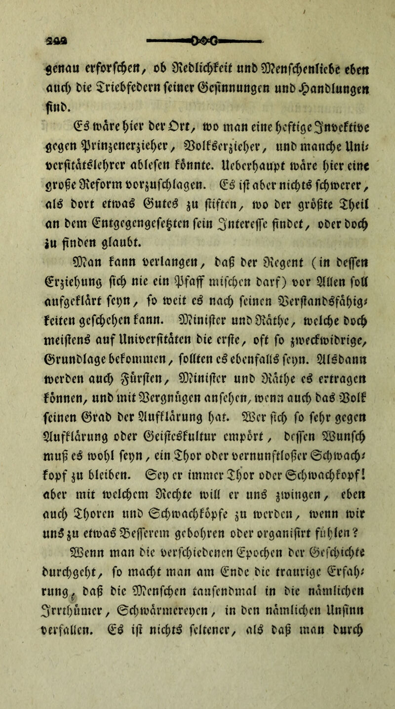 genau erforfc^eit/ oS üieblic^fcU unb 0}?enrcf)enltc6c eben and) bie ^tnebfebcvn feiner ©cimnungen unb^anblunge» finb. ^^mare^icr berCrt, m man eine heftige 3nt)cfiiDe gegen $rinsener^iei>er/ 53oIf^erj’ief)ev, unb manche Uni/ Dcrfitai^ie^rcr ablefcn fbnnie. Ueberbaupt mare ()ier eine grofe 9\eform por^ufebiagen. i|I aber niä)t^ fermerer, al^ bort etma^ ©utc^ ju fUften, mo ber grbfte 5(>cil an bem fnrgegcngefe^tcn fein fnbet, ober boc^ iu finben glaubt. ^?an fann Perlangen/ baf ber Diegent (in beflfe« €rjie^ung fteb nie ein $fa(f mifeben bavf) por 5U(en fott aufgefldrt fepn, fo ipcit e^ nach feinen ?3erf!anb^fabig/ Seiten gefcl;c()en bann. 3]iini(!cr unbüiatbc, meiere boc^^ meifien^ auf UniPerfttdten bie er(le, oft fo jipecfipibrige, ©ruttblagebefommeU/ feilten ebenfalls fepn. Sllebanu iperben auch gurflen, 93?int)Icr unb üidtl)e eö ertragen f onnen, unb mit Vergnügen anfel^cn, ipcnn auch baö ^Bolf feinen @rab ber 5luffldrung bat. ^er ficb fo fe^r gegen $Iuffldrung ober ©eifie^fultur empört / bcifcn 5ßBunfc^ muf cß tpol)I fepn, ein ^b^^r oberpernunftIofer©cl)ipacb/ fopf ^u bleiben, ©ep er immer ^^l)or ober @c()ipacbfopfI aber mit melc^cm 0iecl;tc toill er unö ^loingen, eben aucf> ^l)oren unb ©d^mac^fopfe ^u merben^ tpenn mir un5ju ctmaö 5Beflcrem gcbol)ren ober organiftrt ful;lert? SBcnn man bie Perfd;iebcnen (Epochen ber ©efd>id>tc burd)gcl)t, fo mad;t man am €nbc bie traurige ^rfal)/ rung^ ba^ bie ?Oienfci)en tanfenbmal in bie ndmlid)ctt 3rrd)ümcr/ ©d)mdrmerepen, in ben ndmlid)cn Unjinn perfaücn. i)l nic^t^ fcltenci*/ M baß man burc^