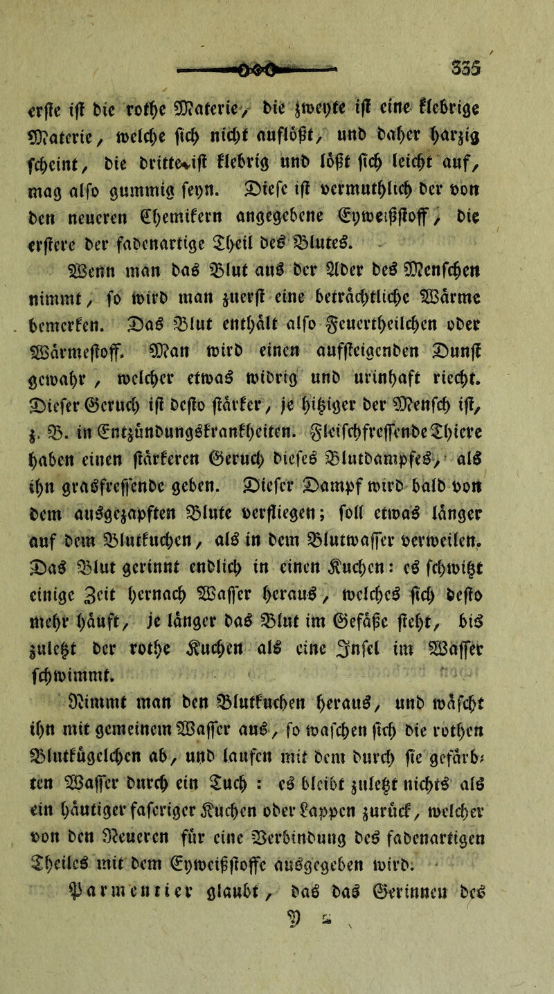 S35 ir(Ie ijl bic rot^c ^n(erie> bie jtvc^ec i(! eine fieSriöe 53?atene, teelc^c ft4 n(d)e aufloßt, unb ba^er fc|)eine, bic bri«evi|! Hebriö «nb (oße fic^ leic&t auf, mag alfo gummi« fepn. 3>iefc i(! Dermut^iic^ ber t)oit ben neueren ^i^emifern angegebene €i;tee#off, bie erfiere ber fabcnartige 3^(>eü be^iölure^. ^enn man baö ^lut auö ber Siber beö SD?enfc^en nimmt / fo teirb man juerjt eine 5etrdd>tUcbe 5[Bdrmc bemcrfcn. ^aß ent(;dU alfo geuert^eilc^en ober 5S3drme(?off. ^an toirb einen auffleigcnben ^unf! gema^r , toclcber ettoa^ nnbrig unb urinf)aft riecht. 5)iefer 0erucl) i)l bcjlo (idifer^ je (>i§iger ber 9}?enfcb iff, in i^ntjunbung^franfbeiten. gleifcbfreffcnbe^bieve ^aben einen fldrferen 0erucl> biefeö ^(utbampfe^, al5 i()n graöfreffcnbe geben. 5)iefcr 2)ampf mirb halb oo« bem au^gejapften ^lute ber|liegen; foll etma^ Idnger ouf bem 33luduc()en, al^ in bem ^luttoaffer bertoeilcn. ^aö ^lut gerinnt enblicf) in einen Sueben: cö febtoigt einige ^afjer / njelcbeö ftcb beflo mehr bduft/ je Idnger baö Q3lnt im 0efdße flebt, biß ^ulegt ber rotbe Sueben al^ eine 3nfel im SÖ3affer febmimmt. O^immt man ben ^lutfucben «nb mdfebt ibn mit gemeinem ?H3a|fcr au^ , fo mafeben fteb bic rotben ^lutfugelcbcn ab, unb laufen mit bem burcl) (te gefdrb^ ten 5H3a(fcr bureb ein ^ueb : e^ bleibt ^ulegt nichts al^ ein bdutigerfaferiger^ueben ober Wappen ^urueb, melcbev t)on ben Steueren für eine iBerbinbung bet? fabenartigen mit bem ^ptoeiffiojfc auögegeben mirb. ^armentier glaubt, baö ba^ ©erinneu bet? D ^ .