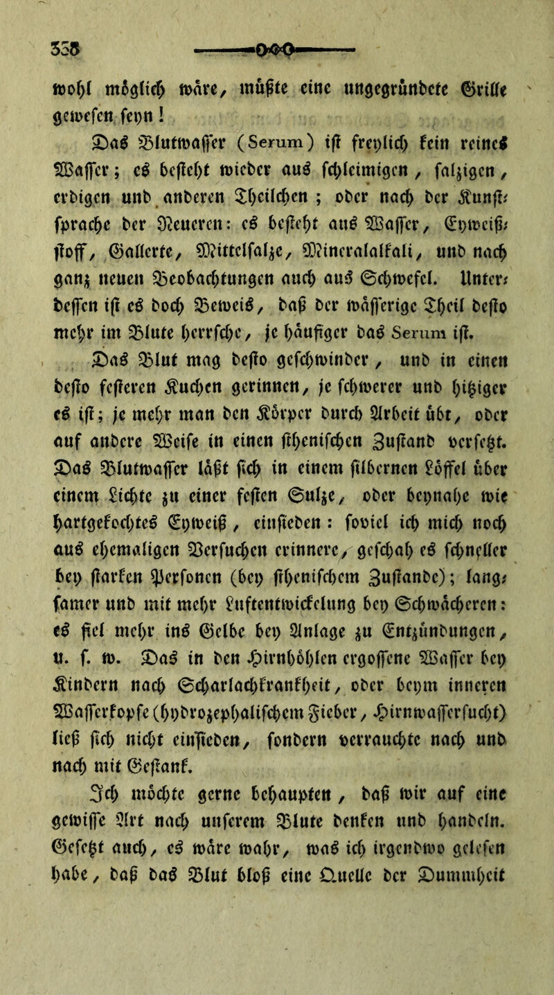 m5ö(ic^ tt>ävc, mußte eine uttgeörunbcte 0ri((e ' (jemcfcn fcpn! ^^(utmafier (Serum) t(? frei)Hcf) fern rcinci SBaffci*; 5cflc()t micber a\xß fcbleimigcn , fähigen ^ cvbtgcn unb unberen ^bcilc()cn ; ober noc^ ber fpracbe ber D^cucren: cß befielt au^ ^Balfcr, €'i}mciß; iTojf, ©aüerte/ 5)?ittclfat^c, 3D?incra(alfaa, unb nuc^ gauji neuen ^eobarf^tungen nuc^ anß ©cbtnefcl. Unter; teffen i(l cß boc^ baß ber maßeriöc J^cit beßo mc^r im 5Btute berrfebe, je bdußger baö Serum iß. S^aß 3!>lut mag beßo gefebminber, unb in einen beßo feßeren ^ueßen gerinnen, ;e feßmerer unb ()i^iger tß iß; je mef;r man ben Körper bureb QIrbeit ubt, ober auf anbere SSBcife in einen ßßenifeben Sußanb ocrfe$t. Saö ^lutmafTcr laßt ßcT) in einem ßlberncn Toffel über einem $?icbte ju einer feßen ©ul^e, ober bepna^e mic ^artgefoebte^ €i)toeiß, cinßeben : fooiel icb mieß noch au^ ebemaligen 23erfucbcn erinnere/ gefebab eß febn^üer bei) ßarfen ^erfonen (bep ßbenifebem Sußanbe); lang; famer unb mit mehr ^uftentmicfelung bep ©ebtodeberen: eß ßel mebr inß 0c(be bep Einlage ^nt^unbungen, «. f. tt). $Da^ in ben .5)irnb6bien ergoffene SBajfcr bep Äinbern nach ©cbarlacbfranfbeit, ober bepm inneren SBaffcrfopfeCbpbro^epb^^Ufcbcmgieber, .5)irnamßerfucbt) ließ ßef) nicht ein^teben, fonbern pcrraucbte nach unb nach mit 0eßanf. 3cb mochte gerne behaupten, baß mir auf eine gemiffe 5lrt nach unferem 5Btute benfen unb banbcln. ©efe^t auch, e^ mdre mabr, mß ich irgenbmo gclefen habe, baß taß SBIut bloß eine 0,ucUe ber ^^ummbeit