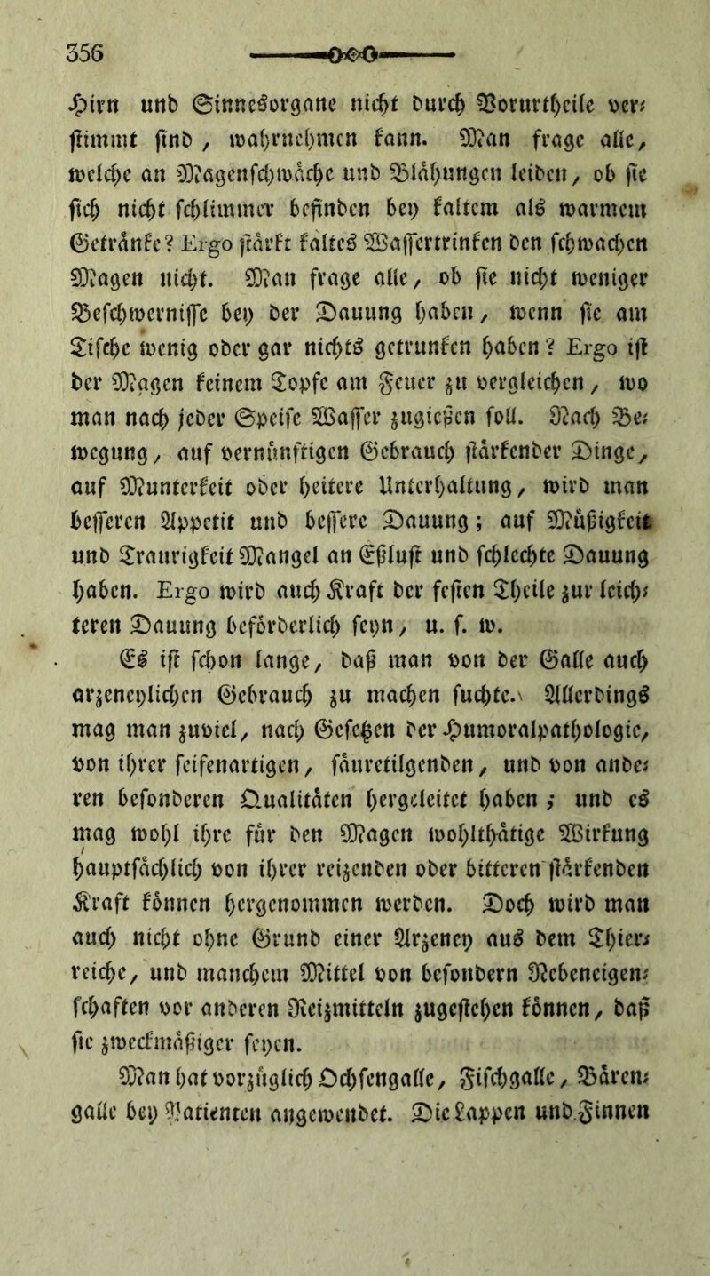 J^ivn urtb ©mne^organc nid)t bui’c^ ^orm*t()cüe mt ftimaU finb , it)a(}rnc()nun fann. 93?an frage aUc, ft?clc^e aa 0]?figcrtfcl)n)dc^e unb 33Idf)ungcn leiben^ ob )lc fic^ nicht fehiimmev beftnben bei) faltcm alö tDarmem 0etrdnfe? Ergo ftdrft fdlteö ^ajfcrtrinfen ben fcbmachcn 0}iagen nicht. 0}ian frage atlC/ ob fte nicht tneniger ^efchtnernip bei) ber S)auung h^^ben, n^enn fie am 2^ifche incnig ober gar nichts getrunfen h<ibcn ? Ergo i|l ber 0}iggcn feinem 3^opfe am geucr jn ^vergleichen, ino man nach Kber ©peife ^ÖSajfcr ^ugießen foU. 92ach ^e; megung^ auf vernünftigen 0cbrauch Odrfenber Swinge, auf 03?unterfeit ober h^itcee Unterhaltung, mirb man belferen Slppetit unb bejfere Hauung; auf ?0iUj3igfcifc unb ^Iraurigfeit ^Dcangel an €ßluft nnb fchlcchte Hauung haben. Ergo mirb auch ^raft ber feften ^1)^^^^ teren 3bauung beforberlich fepn, u. f. m. iff fchon lange, bag man von ber 0a(le auch ar^eneplichcn 0ebrauch ^u machen fuchte.N SKlerbingö mag man^uviel, nach 0cfchen ber .^vnmoralpathologie, von ihrer feifenartigen, fduretilgenben, unb von anbe^ ren befonberen Üualitdten hfi’Ö''lcitct h<^ben ,* nnb mag tvohl ihre für ben 5[)?agen ivohlthdtige 5S$irfung hauptfdchlicl) von ihrer rci^enben ober bittcrcn'ildrfenbcn Ä'raft fonnen hct’gcnommcn merben. ^och mirb man auch nicht ohne 0runb einer 5lr^enei) au^ bem reiche, unb manchem 0}?ittel von befonbern O^cbeneigen; fchaften vor anberen Ovei^mitteln ^ugeffehen fbnnen, bap fie jmecfmdfigcr fepen. 0}?an hat vorzüglich Dchfengalle, Sifchgalle, 35drcm galle bei; ?}atienren angemenbet. ^ieWappen unb.ginnen