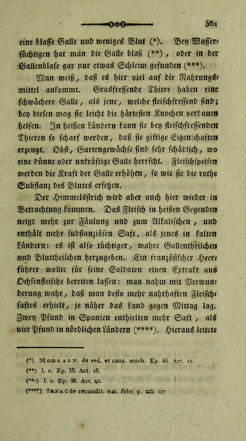 eitle 6kffe ©aöc mb mni^cß 35I«t (*). Set) ^apr? fiic^tigen ()at man Me ©atte 6(a^ (**), ober in bee .©aücnblafe gar nur cttoaö ©c^ictm gefunbcn (***). ^an mcig, ba^ eö ^icr oiel auf bie D^ap’ungö? mittel anfommt. ©raöfrepnbe ^f)iere ()a6en eine fc^mac^ere ©alle, a(ö jene, toelcppifc^frepnb jtnb; 6ci) biefen mag p leidet bie f;drtepn ^noc&en oerbaueit pifen. 3« pipn $!dnbcrn fann p 6ei> pifebfrepnbett ^If^ieren fo fc(;arf merben, ba^ p giftige ©genfebaftett erieugt. Obft, 0artengett)dcbfe finb febr fcbdblicb, too eine bunne ober unfrdftige 0a(le berrfebt. gteifebfpeifett merben bie ^raft ber 0a((c erhoben, fo mie p bie rotbc 0ubpnj beö ^luteö erfepn. ^er J^immcBpicb toirb aber auch t)kv micber in S5etracbtung fompen. 3^a^ ?5ieifcb in beipn ©egenbeit neigt mehr ,5ur ^^dulung unb ,^um Sdfalifeben , unb entbdit mehr fubpn^ibfen ©aft, ai^ jene^ in falten ^dnbern: ifl alfo tüchtiger, mabre ©allcntbeilcben unb ^luttbcilcben berjugeben. €*in franjopfeber ^eer/ fubrer toolltc für feine ©olbaten einen €rtraft au^ £)cbfenpifcbe bereiten lapn: man nahm mit 23crn)unj berung toabr, baß man bep mehr nahrhaften Sleifcb^ fafteö erhielt, je naher baß 2at\b gegen 9}?ittag lag. gtoep ?lfunb in ©panien enthielten mehr ©aft , al$ Dier ^funb in nbrblicben 2dnbern (****). J^ierau^ leitete C') Mo'rgagn-, de sed. et cans. moib. Ep. 56. Arr. ii. (**) I. c. Ep. 38. Alt. i8. <*♦•) 1, c. Ep. 38. Art. 42. {****} SijTA c de recoudlt. iiat. febr, p. aaS. 227.