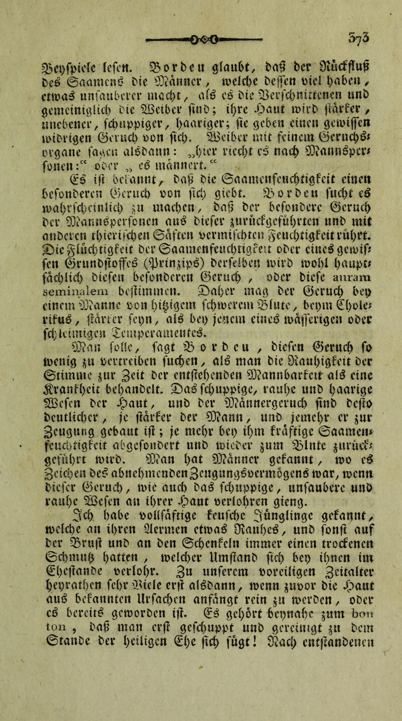 g3ci)ft>iclc lefcn. 523orbcu glaube, ba§ bcr bcö 0aamcni? bie 9}tanuci’, iucicl)c bcjfcn üicl babca, cma^ unfaubcrcr mßc()t, alö C8 bie ^Berfcbnitecncn unb gcmcinigUd) bie ‘jlBetbcr finb; if)rc fldveer, iincbcnci*, fcl)uppigct’, l>aavigcr; ftc geben eine« gciuiflen VDibvigen ©enicl) bon fiel). äScibee mit feinem ©cru^ÖJ ergane fagen alebann : „l)ier riccl)t nach 9}iamiöpcv^ fönenober ,, cö mdnncrf ift bd:annt, bali bie 0aamcnfcucbeigfcit einen befonberen ©crueb tjon fiel; giebt. ^X^orbeu fuebt eö ioal)rfel)cinlicl; i^u mael)cn, ba§ bcr befonbere ©crueb bcr DDcannöperfoncn au^ biefer üurüefgcfubrtcn unb mit anbcicn rbicrifeben0dften oevmiftbtcn geud^tigfeitrubit. S^icgluebtigfeit ber 0aamenfeucbtigfC!t ober eiltet gcjoif? fen ©vunbftoffcö O^rinj^ip^) berfelben U)irb mobl fdeblieb biefen befonberen ©erueb , ober biefc auram seminaleni bcjlimmcn. ^Öal)cr mag ber ©erueb bep einem 0jiannc oon bibigem febmerem'^lutc, bei;m€bole; rifu^/ iMrtcr fci;n, al^ bei; jenem eineö mdiferigen ober fei;leimigen 'Icmperamenfc^. 0}?an fülle/ fagt o r b cu , biefen ©erueb fo iuenig i|u vertreiben fueben, alö man bie Diaubigfeit ber 0timmc ^ur geit bcr cntflebcnben 03?annbarfcir alö eine .^ranfbeü bebanbclt. S^a^febuppige, raube unb haarige ^efen bcr J^aut, unb ber 0i?dnncrgerucb finb befio beutiieber, je jldrfer ber ?0?ann/ unb jemebr er j;ur Seugung gebaut ift; je mehr bei; ibm frdftigc 0aamen* fcud)iigfcit abgefonbert unb toicber jum Q3lutc jurücf^ geführt tt)irb. 50ian b<*t 03?dnncr gebannt, n?o e^ Seichen beß abnebmenbenSengung^vermogenö mar, menn biefer ©erueb, mic auch baß febuppige, unfauberc unb raube ^efen an ihrer J^aut verlobren gieng. 3cb habe vollfdftigc beufebe Jünglinge gefanut^, mclcbc an ihren IHcrmcn ctmaö Otaube^, unb fouft auf bcr ^ru}t unb an ben 0cbcnfeln immer einen troefenen 0el)mub \)atttn , meleber Umftanb fiel; bep ihnen im ^befianbe verlobr. 3» unferem voreiligen Sritalter beprathen fcbrü^icle er|t at^bann, ivcnn j^uvor bic ^aut anß befannten Urfacben anfdngt rein ^u merben, ober cß bereit^ gemorben i)l. (iß gehört bepnabc jum boü ton 5 ba6 man erft gefebuppt unb gereinigt ^u bem 0tanbe ber l;rüigcn i^b<^ W fögt I Stacl; entftanbenen