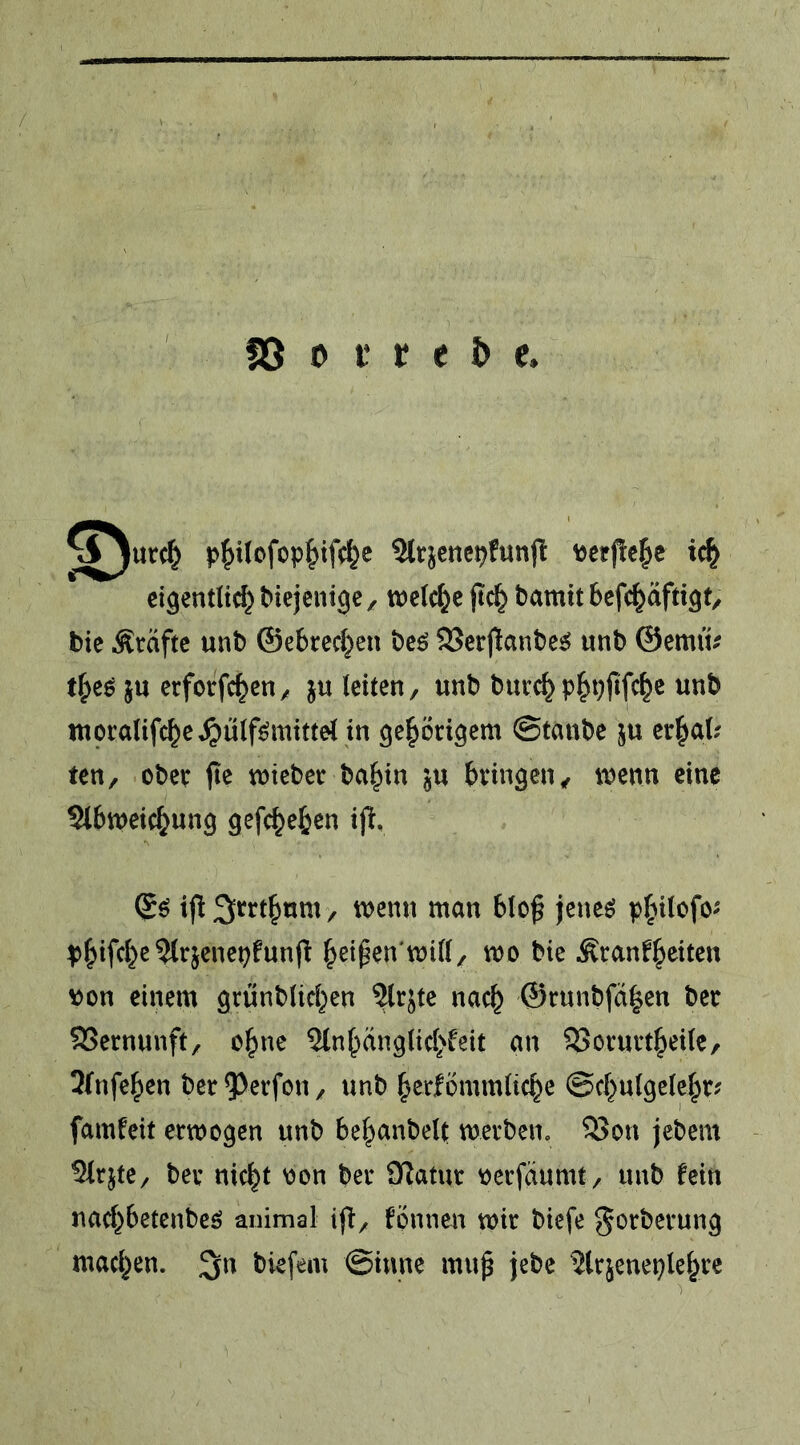 / S5 0 i* r e & e. l>^i(ofop^if(^e Sltjcnepfunjl »erflehe ic^ eigentlt^diejenige, welche ftd^ bamitbcfc^äftigt, tic Kräfte unb ©ebredjen beö SScrjlanbe^ unb ©emü^ ju erforfc^eii/ ju leiten, unb buve^p|>t}fifc^e unb moralifc^e^ülf^mittel in geprigem ©taube ju er^al? ten, obee jie tntebet ba^in ju bvnngen, tuenn eine Slbiueic&ung gefc^e^en ijl, (£ö ifi Srrt^um, luenn man blo^ jeneö p^ilofo- p^ifc^c 5itjcnei)funfl ^et^en'mid, mo bie Äranf^eiten \>on einem grünbUd^cn %jte nac^ @runbfä|en ber SSernunft, o^ne Sln^dnglid'feit an 25orurt§eile, 3(nfe|)en ber 93erfon, unb ^erfömmltc^e ©d^ulgcle^r? famfeit erwogen unb bel^anbelt werben, 53on jebem 3kjte, ber nic|t H)on ber 9^atur ^erfdumt, unb fein nad^betenbeö animal fonnen wir btefe gorberung mad^en. biefem ©inne mup jebe 3lrjenei}le^rc