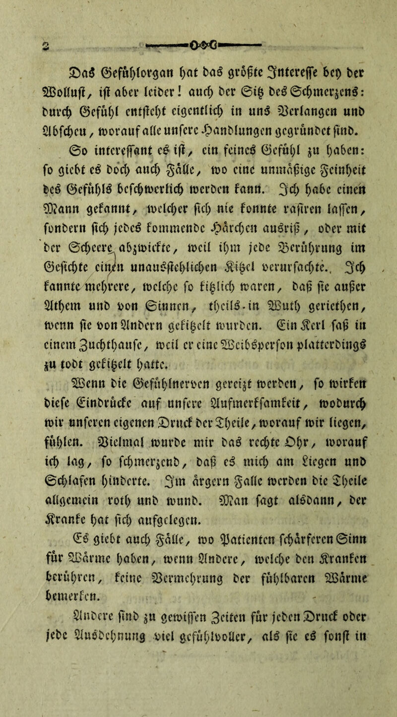 0ef«f)for3att f)at baö Sntcreffe bei) ber SiBoöuf!, if! abei- (cibcrl ouef) ber @i§ beö©c^mcr^cnö: buvcj) 0cfu()I ci(jcntlirf) in un^ Verlangen unb i^bfd)cU/ iDoraufaüc unfcrc^^xiinMungcn öc^vunbetfinb. 00 inievefant c^ ijl/ ein fcincö 0cfui)l ju (;abcn: fo giebt cß büd) anc^ gäßC/ too eine unmapiöe gein^eit bcö 0efnf)lö bcfc^tücrlic^ meeben fann. 3d; einen ?0?ann ^efannt/ ivclci)cr fiel) nie fonntc rafiren latfcn/ fonbevn (td) jebeö fommenbe /pard)en anörijl, ober mU ber 0d;cerc ab^miific / mcü i()m ;cbc 35eru()vun9 im 0efic^ie ein/n unauf'|icblid)cn ^i^cl oerurfad;tc.. 3c^ fanntc me()rerc^ meiere fo fi^lid) föarcn^ bag fte emger ^d)em «nb x>on ©innen, tf)ci(ö.in ^ud) geried)en, tt)cnn jic t>on3lnbcrn gcfigcit n.'urbcn. ^in^crl faß in einem 3uebt(;aufc, mcil er eine ^Beib^perfon plattcrbingi üu tobt gcfigelt i;auc. ^enn bic 0ef«(}(neri>cn gereift njcrbcn, fo ioirfen tiefe 0inbrucfe auf unferc Slufmerffamfeit, tooburc^ tt)iv nnferen eigenen :^rncf ber^()cUe,tt)orauf mir liegen, fu()len. 23ielmai mürbe mir taß rcd)te Oi)v, morauf icb lag, fo fc^merjenb, baß e^ mic& am !l!icgcn unb 0d)lafen ()inbcrte. 3m ärgern galle merben bie ^l)cilc allgemein rolf> unb munb. CÜian fagt al^bann, ber ^tranfe f)at ftd; aufgclegcn. ^ß giebt aud> gallc, mo ?5aticnten fc^drfcren0inn für ?lBarme haben, menn Slnbere, mcicbc ben ^ranfen berühren, feine S^crmchrung ber fühlbaren ^arme bemerfen. Slnbere ßnb ^u gemißen 3cilen für jeben^ruef ober ;cbc 5luebchnung oicl gcfühloollcr, alö fie tß fonß in