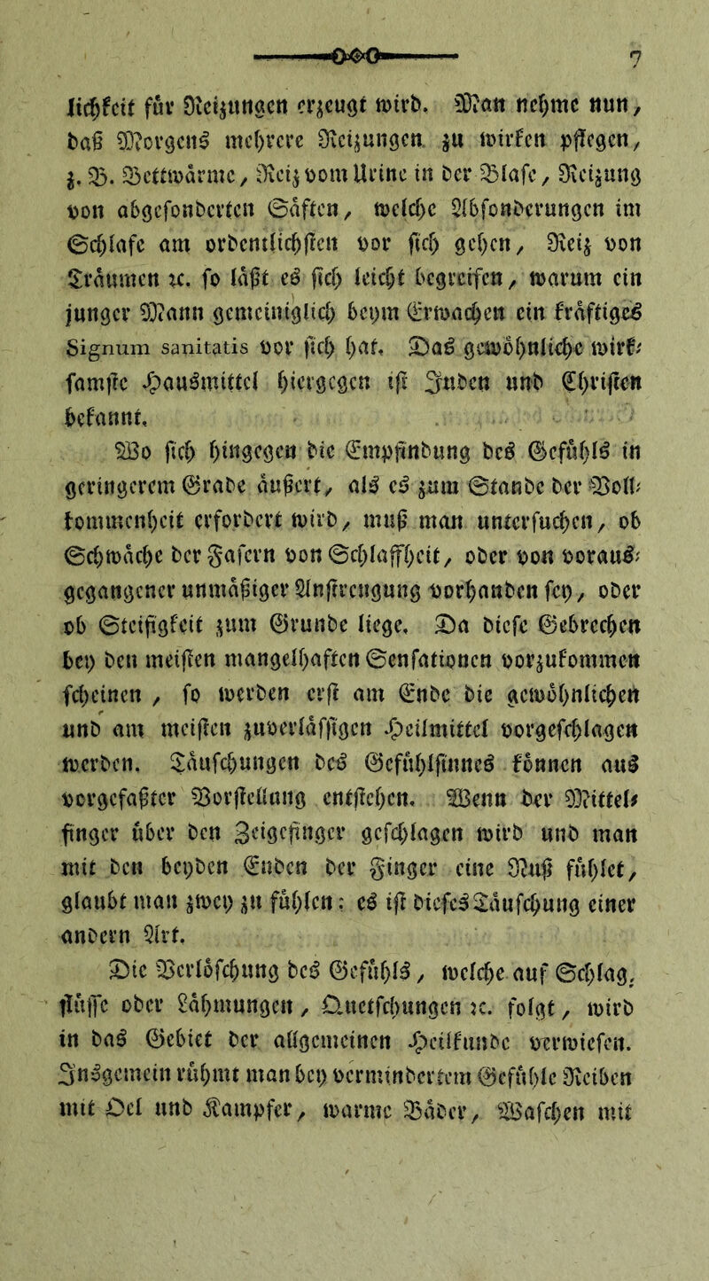 U^hit fuv Dic^ttnactt mvh. ndymc ituti, baß 0}?or9C!i^ mc()vcrc Dtctjungcti. ju \mvhn pflegen/ j,33. 33ctai>armc/ i^c^pomUi’inc in ber'^lafc, Biegung von abgefonbevien ©aftcH/ mldyt 2(6fonbei*ungcn im ©c^lafc am orbcntiic^flcn por fief) gelten/ Dicij Pon 5:raumcn ic, fo laßt eö ßcf> leicht begveifeU/ tuavum ein junger 0}tann gemeiniglich bepm (i'rmachen ein fraftigeö Signum sanitatis Poi* jlcl) i)at, 5^a^ geu)ül)nlichr mirf/' famßc J^pau^mittel hiergegen ift 3uben unb (Eh^'M^^ hefannt, 0Bo fich hitt^egen bic (^mpßnbung bc^ ©efuhl^ in geringerem 0rabc äußert/ al^ e^ ^um ©tanbe ber tommenheit erforbert tvirb/ muß man unterfuhren/ ob ©chiuache bergafern pon©chlaffhcit/ ober oon oorau^/' gegangener unmäßiger Slnßrcngung porhanben fet), ober ob ©teißgfeit jjum 0runbe liege, 3ba biefc 0ebrechen bei) ben meißen mangelhaften ©enfatipnen oor^ufomme» feheinen / fo loerben crß am 0nbc bie gemohnlichert unb am meißen j^uoerldfßgen Heilmittel oorgefchlage« locrben, ^dufchungen bc^ 0cfuhlßntteö fonnen au^ öorgefaßter 03orßcüaiig cntßchen, ^enn ber 03iittel# ßnger über ben Seigeßngcr gefchlagen loirb unb man mit ben bepben €nbcn ber ginger eine S^nß fühlet, glaubt man jtoep ^^u fühlen: eö tß bicfe^2:dufchung einer anbern 3lrt ^ie 03erlofchung beß 0efuhl^, melche auf ©chlag, ßulTc ober Rahmungen, üuetfebungen k. folgt, loirb in ba^ 0cbiet ber allgemeinen H‘^ilfnnbc orrioiefen. S’nogemcin rühmt man bei) oerminbertem 0cfuhle Üveiben mit Del unb ^tampfer, toarmc ':Bdbcr/ ^Bafchen mit