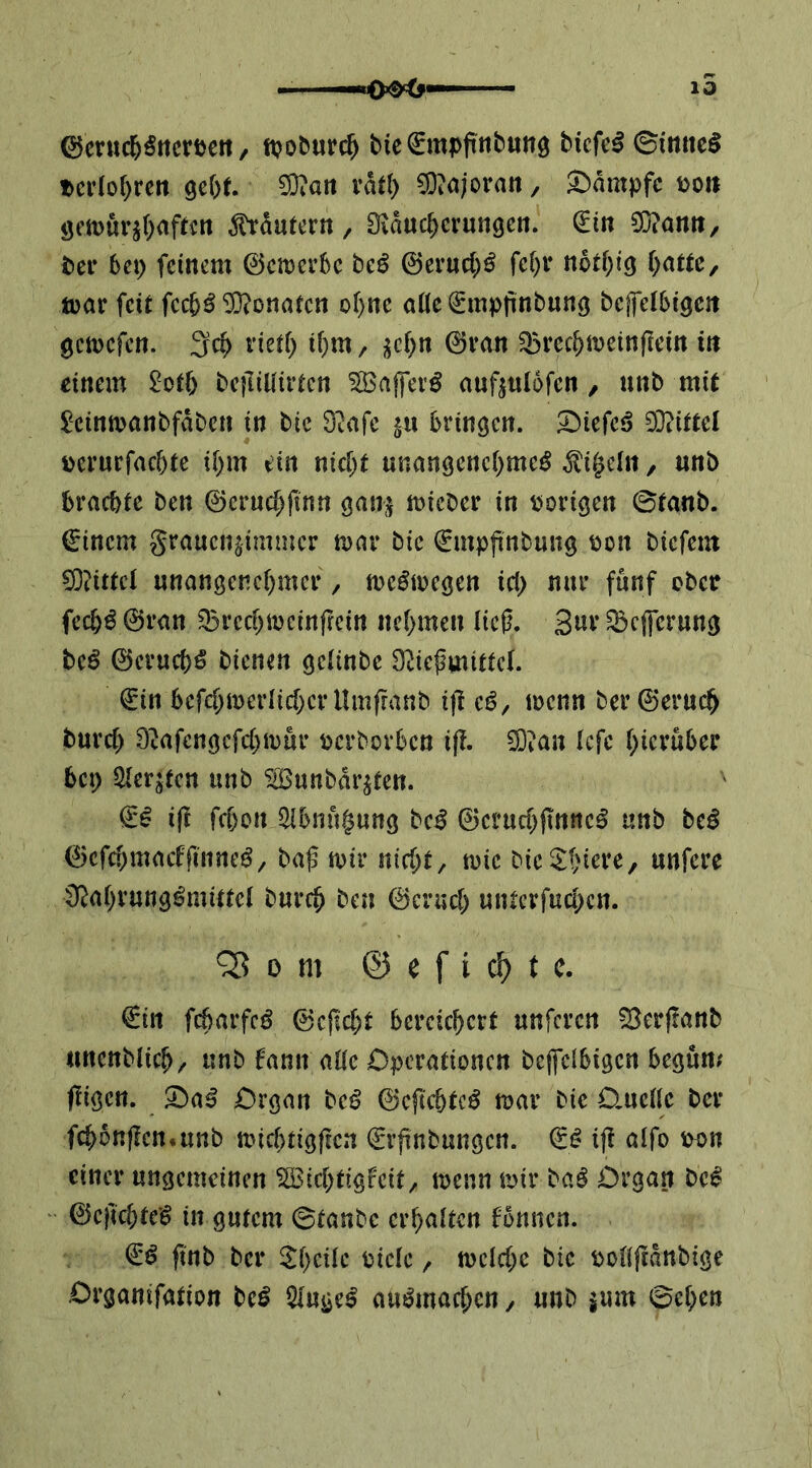 10 ©cruc^^rtcrDett, ttjoburc^ bic^npfttbung bicfe^ ©ittttc^ Pci1or)rcit gebt 5D?an vdt() CO?a;oran, Kampfe üo» geiüur^bafeen ^dutern, Biducberungen. €tn ?0?an»/ bei* 6ep feinem ©emerbc bc^ ©ei’ucb^ febi* notbig [jattz, tuar feit feeb^ Monaten ebne oöe ^mpiinbung beffelbigcit gemefen. 3cb victb ib^^ / i^cb« ^recbit)einfiein in einem ^otb betliUirten ^ajfevö auftnldfen / nnb mit ^einmanbfdbcn in bic 9^ifc s« bringen, ^iefeö DBttel üei’urfacbte ibm ein nicht unangenehme^ ^i^eln, unb brachte ben 0crucb(inn gau;^ mieber in vorigen ©tanb. €inem grauen^immer mar bie €mpjinbung bon biefem ^?ittcl nnangenebmer, me^megen icb nur fünf ebetr feeb^ 0ran Q5recbmcinfrein nebmen lieg. 3«^ ^cjferung beö 0erucbö bienen gelinbe Ü^iegmittel. 0in befcbmerlicberUmfranb ijl eö, menn ber0erucb bureb Dvafengcfcbmür bcrborben ifl. ^ian (efe bicruber bep ^erjfen unb ^©unbdr^ten. & i(! feben ^bnngung bc^ 0crucb(innc§ unb be^ 0cfcbmacffnineö^ bag mir nicht/ mic bieSbiere, unfere Ü^abvung^mittel bureb ben 0crucb unterfueben. ^ 0 m @ e f i cM 0irt fcbarfcö 0cgcbt bereichert unferen SSerflanb unenblicb/ unb fann alle Operationen bepbigen begum fügen. 5ba^ Organ beö 0cgcbtc^ mar bie O.aellc bei* fcbonjlen.unb miebtigfren 0rgnbungcn. 0^ ig alfo b^)n einer ungemeinen Sßicbtigf'eit/ menn U)ir baö Organ be^ 0cficbte§ in gutem ©taube erhalten fonnen. ftnb bei* bicle / melcbe bie pollflanbige Organifation be^ 5luge^ auömacben / unb jum ©eben