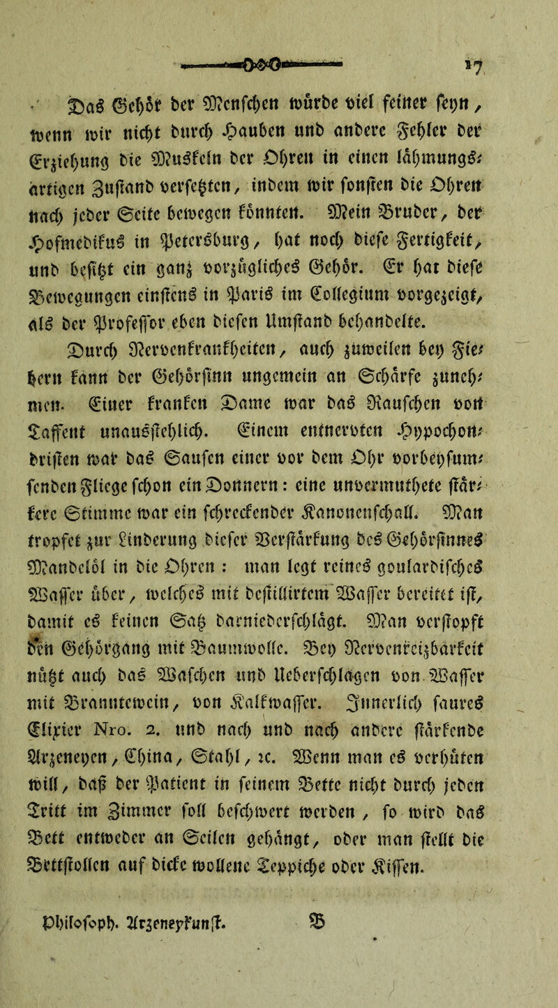 bev ODTcnfc^en ft)urbe t)iel fditer fcpit, ttjenn mv nicbt burcb ^pauben unb anberc geiler bei' ^vjie()un<5 bie ?0?u^fcin bcr £)r)re« in einen (di^mung^; örtigen Suflanb bevfe^ten, inbem mir fonften bie Df^reit nach jeber ©eite bemegen fbnntert. 9}?ein ':Bruber/ ber jTpofmebifu^ in ^elcvi^bnrg, l)at noc[> biefe geriigfeie> nnb beflißt ein ganj borjuglirbe^ 0cf)6r. €r f;ar biefe ^^emegungen einfienö in ^aviß im ^oHeginm borge^cigt/ ber ?5rofeffov eben biefen Umf?anb bebnnbeüe. ^uveb 9f^erbcnfranfbcirett/ ancb ^ümeiien bet) %itf bern fann ber ©eborjinn ungemein an ©ebdrfe ^uneb^^ men- €iner franfen 2!)ame mar ba^ Otaufeben bort ilajfcnt unauejleblicb. €'inem eninerbten Sp\)pod^onf brijlen mar ba^ ©aufen einer bor bem öbr borbepfmm fenbengliegefcbon ein Bonnern: eine nnbermutbeie |^dr^ fere ©timmc mar ein fcbrccfcnber ^anonenfebntt. 9}ian tropfet i^ur 2tnberung biefer 5Serf?drfnng bc^ 0ebbrjtnne^ £0?anbci6l in bie £)bren ; man legt reinet^ goularbifcbc^ SBaffer iibci*/ mclcbe^ mit befliilirtem Gaffer bereitet ifl, bamit e^ feinen ©a^ barnicberfebidgt. 93?an berjlopft 6ett 0cborgang mit Q3aummc(le. ^ci) D^crbenrci^bdrfeit nu§t auch ba« ^afeben unb Ueberfcbiggen bon Gaffer mit ^Branntemein/ bon ^'aifmajfer. 3n«<^rtiri> faure^ (Jüjrier Nro. 2. nnb nach nnb nach anbere ffdrfcnbc Sirijenepcrt/ €bina/ ©tabi/ k. 5öcnn man cß bcrbnten miil/ baf ber 53aticnt in feinem 35ctte nicht bnreb jeben 2ritt im Sinimer fort befebmert merben , fo mirb ba^ ^ett entmeber an ©eiten gebangt, ober man fiertt bie ^ettflorten auf biefe mortenc ^leppicbe ober v^iffen. Pbifofopb. ^trsenepfunjl. ®