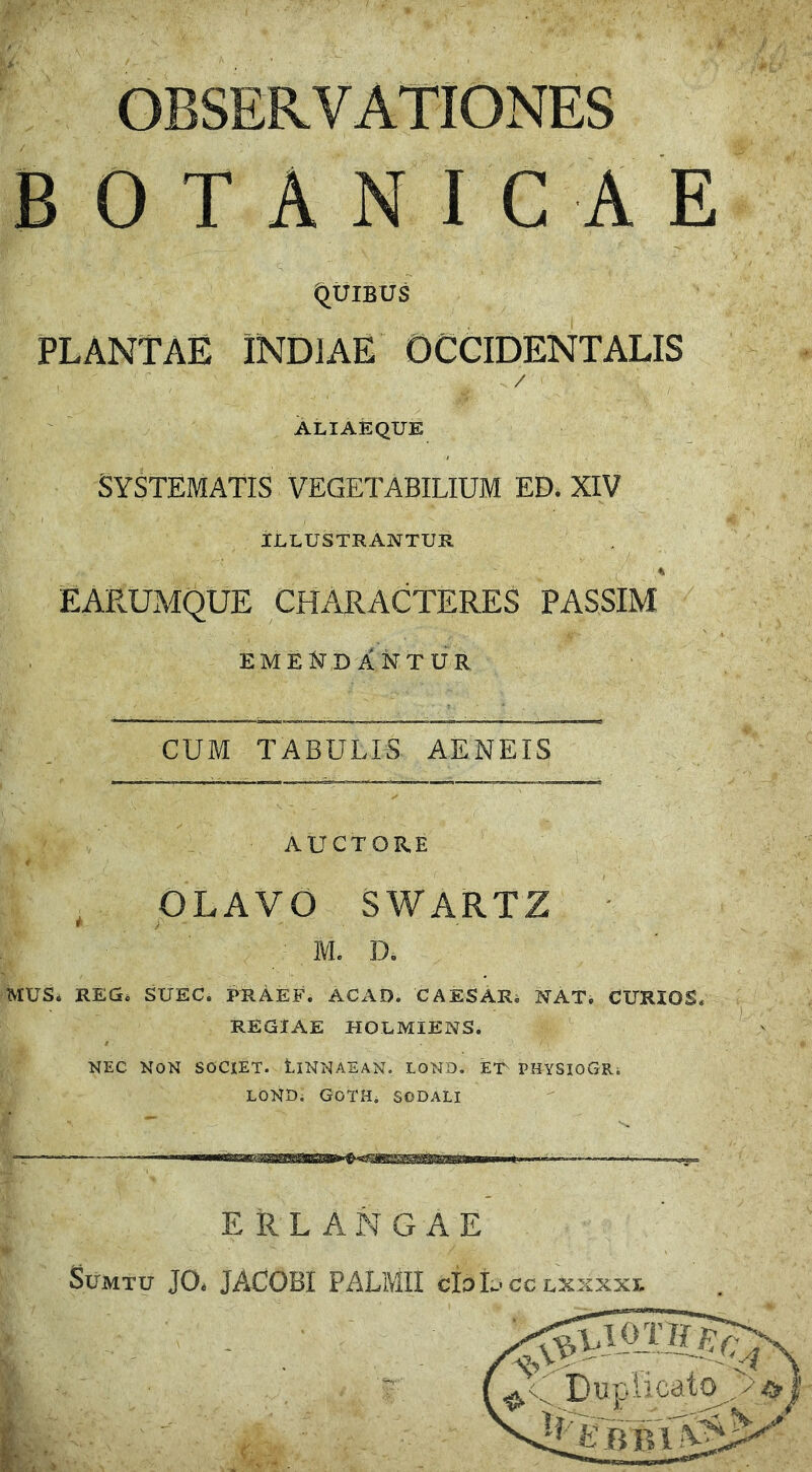 OBSERVATIONES BOTANICAE .. ■. s ‘ &  /. J,;-: WiM&K ' ’ T^iwF-•':; s ' ‘ - Quibus PLANTAE INDIAE OCCIDENTALIS . / r. ;. _ ... / ' ■ .. ALIAEQUE SYSTEMATIS VEGETABILIUM ED. XIV ILLUSTRANTUR 4 EARUMQUE CHARACTERES F ASSIM EMENDANTUR CUM TABULIS AENEIS AUCTORE OLAVO SWARTZ M. I). MUS* REG* SUEC. PRAEF. AC AD. CAESAR. NAT. CURIOS* REGIAE HOLMIENS. KEC NON SOCIET. tlNNAEAN. LOND. ET PHYSIOGRi LOND; GOTH. SODALI ERLANGAE Sumtu JO. JACOBI PALMII eloL' cc lxxxxi.