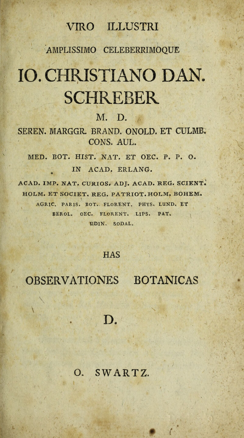 VIRO ILLUSTRI AMPLISSIMO CELEBERRIMOQUE IO. CHRISTIANO DAN. SCHREBER M. D. SEREN. MARGGR. BRAND. ONOLD, ET CULMB, CONS. AUL. MED. BOT. HIST. NAT. ET OEC. P. P. O. IN ACAD. ERLANG. ACAD, IMP. NAT. CURIOS. ADJ. ACAD. REG. SCIENT* HOLM. ET SOCIET. REG. PATRIOT. HOLM. BOHEM. \ AGRIC. PARIS. BOT. FLORENT. PHYS. LUND, ET BEROL. OEC. FLORENT, LIPS, PAT. IIDIN. SODAL, HAS OBSERVATIONES BOTANICAS D. O. SWARTZ. • ( f