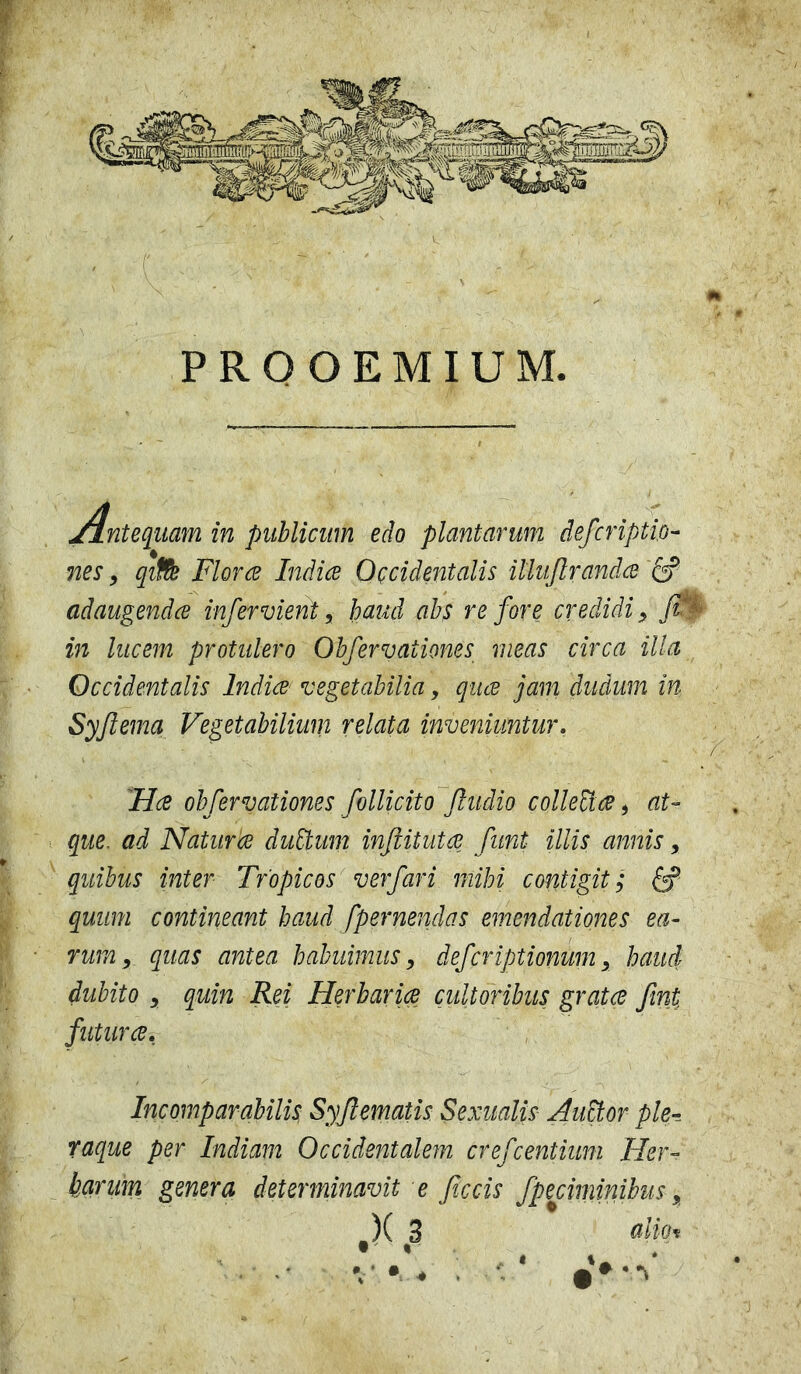 Antequam in publicum edo plantarum defcriptio- nes, qitfe Floree Indice Occidentalis illufirandcd adaugendee infer vient, haud abs re fore credidi, fi in lucem protulero Obfervaiiones meas circa illa Occidentalis Indice vegetabilia, quee jam dudum in Syfiema Vegetabilium relata inveniuntur. Hce obfervationes follicito fiudio colletice, at- que. ad Natur ce dutium inftitutce funi illis annis, quibus inter Tropicos ver fari mihi contigit; quum contineant haud [pernendas emendationes ea- rumy quas antea habuimus, deferiptionum, haud dubito , quin Rei Herbariae cultoribus gratae fini futurae. Incomparabilis Syfiematis Sexualis Autior ple- raque per Indiam Occidentalem crefcentium Her- barum genera determinavit e ficcis fpeciminibus, )( 3 adm t