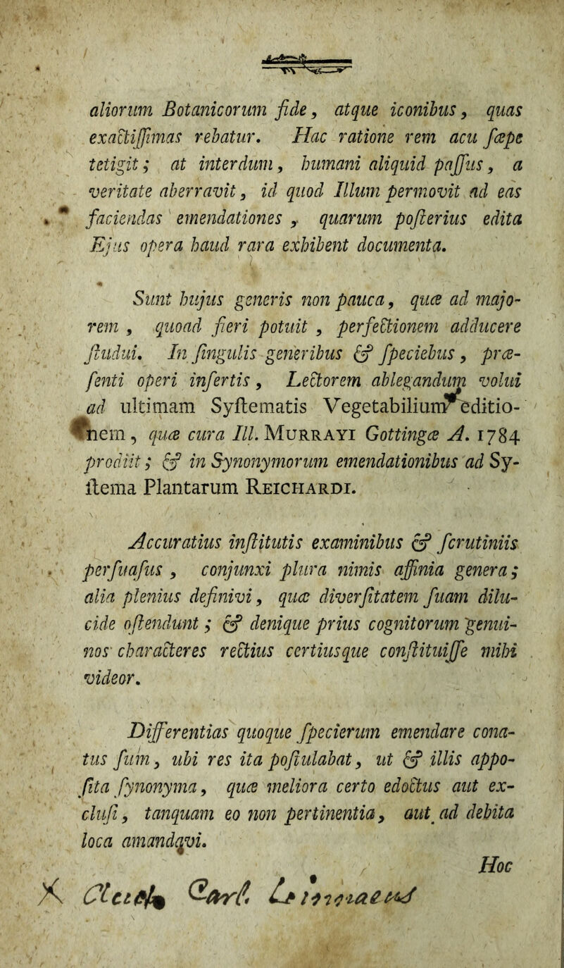 aliorum Botanicorum fide, atque iconibus > quas exactijfimas rebatur. Hac ratione rem acu fape tetigit; at interdum, humani aliquid pafifus, a veritate aberravit 3 id quod Illum permovit ad eas faciendas ' emendationes y quarum pofterius edita Ejus opera haud rara exhibent documenta. Sunt hujus generis non pauca, qua aci majo- rem 9 quoad fieri potuit 9 perfeEtionem adducere Jlitduu In fingulis generibus & fpeciebus, pra- fenti operi infertis, Lectorem ablegandiim volui ad ultimam Syftematis Vegetabiliunr editio- ^nem, qua aera IU. Murrayi Gottinga A. 1784 prodiit; & in Synonymorum emendationibus adSy- ltema Plantarum Reichardi. Accuratius inftitutis examinibus & ferutiniis perfuafus , conjunxi plura nimis affinia genera; alia plenius definivi, qua diverfitatem fuam dilu- cide oftendunt ; & denique prius cognitorum genui- nos characteres rettius certiusque conjlituijfe mihi videor. Differentias quoque fpecierum emendare cona- tus fum y ubi res ita poftulabat 9 ut & illis appo- fiita fynonyma 9 qua meliora certo edoctus aut ex- clufi 9 tanquam eo non pertinentia, aut ad debita loca amandavi. Hoc