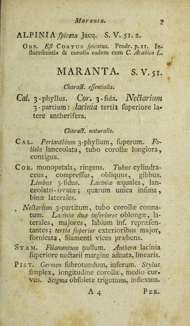 Maranta, A L PINIA /picata Jacq. S. V. 51. 2. Obs. Eft Costus /picatus. Prodr. p. 11. In- florefcentia & corolla eadem cum C. Arabico L* MARANTA. S. V. 51. Ckaradt. effentialis. Cal. 3-phyllus. Cor. 3-fida. Ne&arium 3-partium: lacinia tertia fuperiore lac- tere antherifera. CkaraCt. naturalis. Cal. Perianthium 3-phyllum, fuperum. Fo- liola lanceolata, tubo corollae longiora, contigua. Cor. monopetala, ringens. Tubus cylindra- ceus, comprefilis, obliquus, gibbus*. Limbus 3-fidus. Lacinice aequales, lan- ceolato - ovatae; quarum unica infima, binae laterales. A NeCtarimn 3-partitum, tubo corollae conna- tum. Lacinice duce inferiores oblongae, la- terales, majores, labium inf. repraefen- tantes; tertia fuperior exterioribus major, fornicata, filamenti vices praebens. 'Stam. Filamentum nullum. Anthera lacinia fuperiore nedlarii margine adnata, linearis. Pist. Germen fubrbtundum, inferum. Stylus fimplex, longitudine corolla, medio cur? vus. Stigma obfolete trigonum, inflexum. A 4 Per.