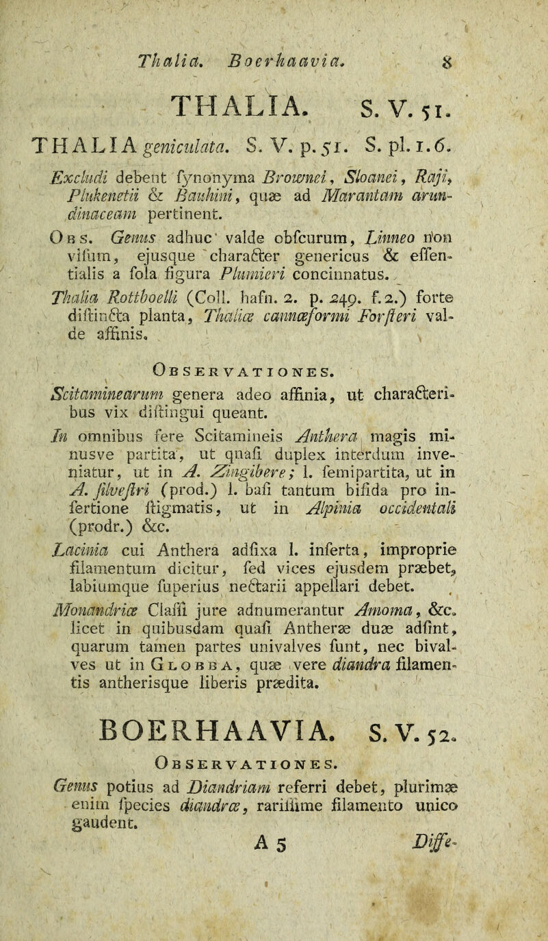 Thalia. Boerkaavia. & THALIA. S. V. 51. THALIA geniculata. S. V. p. 51. S. pl. 1.6. Excludi debent fynonyma Brownei, Sio and, Raji, Piukenetii & Bauhini, quae ad Marantam arun- dinaceam pertinent. Qbs. Genus adhuc valde obfcurum, Linneo rion vilum, ejusque charafter genericus & effen- tialis a fola figura Plumieri concinnatus. Thalia Rottboelli (Coli. hafn. 2. p. 249. f. 2.) forte diftinfta planta, Thalice cannceformi For fleri val- de affinis. Observationes. Scitaminearum genera adeo affinia, ut charafteri- bus vix diflingui queant. In omnibus fere Scitamineis Antkera, magis mi- nusve partita, ut qnafi duplex interdum inve- niatur, ut in A. Zingibere; 1. femipartita, ut in A. jilvejlri (prod.) 1. bafi tantum bifida pro in- fertione ftigmatis, ut in Alpinia occidentali (prodr.) &c. Lacinia cui Anthera adfixa 1. inferta, improprie filamentum dicitur, fed vices ejusdem praebet, labiumque fuperius nedtarii appellari debet. Monandrice Claffi jure adnumerantur Amoma, &c. licet in quibusdam quafi Antherse duae adfint, quarum tamen partes univalves funt, nec bival- ves ut in G l o b b a , quae vere diandra filamern tis antherisque liberis praedita. BOERHAAVIA. S. V. 52. Observationes. Genus potius ad Diandriam referri debet, plurimae enim fpecies diandrce, rariliime filamento unico gaudent. A 5 Diffe-